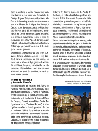 Debe su nombre a la Familia Careaga, que tenía        El Paseo de Almería, junto con la Puerta de
en esta zona su casa solar. Juan Ochoa Ortiz de       Purchena, es en la actualidad un punto de en-
Careaga llegó de Vizcaya con cuatro navíos a la       cuentro de los almerienses de cara a la visita
Guerra de Granada y posteriormente se quedó a         comercial, de gestión de negocios en los cafés de
poblar en Almería. De D. Miguel Avis-Venegas y        alrededor, o simplemente un espacio del paseo
Careaga Marín Benavides, cuatro apellidos ilus-       matutino. Si inicialmente la Puerta fue un es-
tres de 1489 de la aristocracia histórica alme-       pacio extramuros, se convertirá, con motivo del
riense, de sangre de conquistadores cristianos        desarrollo urbano de la segunda mitad del siglo
y de príncipes musulmanes, se crea el título de       XIX, en pieza central de la trama urbana.
marqués de Torre Alta y Vizconde de Careaga por       Dentro del ensanche burgués de levante, en la
Carlos II. La famosa calle del Arco se debe al arco   segunda mitad del siglo XIX, y tras el derribo de
de Careaga, que comunicaba la casa de los mar-        las murallas, el Paseo y la Puerta de Purchena se
queses con sus graneros.                              convierten en la zona privilegiada de la ciudad,
En esta plaza se encuentra “La Casa de los Mar-       estando unido el desarrollo urbano de la ciudad
queses de Torre Alta”, diseñada en 1847, y don-       en este periodo, al amparo de la minería y el co-
de destaca la composición en dos plantas. Su          mercio de la uva que enriquece a la burguesía.
estructura se adapta al tipo general de vivien-       A lo largo del Paseo y en la Puerta de Purchena
da neoclásica burguesa, encontrando en ella           se pueden observar ejemplos de viviendas de la        45
elementos diferenciadores como son los arcos          burguesía almeriense de finales del siglo XIX o
apuntados de tradición clasicista, de carácter        principios del siglo XX. Se trata de viviendas uni-
innovador en Almería.                                 familiares o plurifamiliares, entre las que destaca
Puerta de Purchena
                                                                      > Puerta de Purchena con estatua de
y Paseo de Almería                                                      Nicolás Salmerón en primer plano.
Todo el urbanismo del ensanche de la Puerta de
Purchena y del Paseo de Almería se llevó a cabo
a mediados del siglo XIX. La Puerta de Purchena,
centro neurálgico de la ciudad, se ubicaba con-
cretamente en la confluencia de la actual Plaza
del Carmen y Plaza de Manuel Pérez García. An-
tiguamente era la “Puerta de Pechina”, la prin-
cipal de entrada a la ciudad que conectaba con
el camino de Pechina. Por error los cristianos la
conocerán como Puerta de Purchena. Fue derri-
bada, como la mayoría de las murallas, en 1855.
La puerta, de acceso directo, estaba encuadrada
por dos torreones en talud en la base.
 
