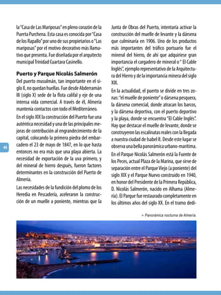 la “Casa de Las Mariposas” en pleno corazón de la     Junta de Obras del Puerto, intentaría activar la
     Puerta Purchena. Esta casa es conocida por “Casa      construcción del muelle de levante y la dársena
     de los Rapallo” por uno de sus propietarios o “Las    que culminaría en 1906. Uno de los productos
     mariposas” por el motivo decorativo más llama-        más importantes del tráfico portuario fue el
     tivo que presenta. Fue diseñada por el arquitecto     mineral del hierro, de ahí que adquiriese gran
     municipal Trinidad Cuartara Casinello.                importancia el cargadero de mineral o “ El Cable
                                                           Inglés”, ejemplo representativo de la Arquitectu-
     Puerto y Parque Nicolás Salmerón                      ra del Hierro y de la importancia minera del siglo
     Del puerto musulmán, tan importante en el si-         XIX.
     glo X, no quedan huellas. Fue desde Abderramán        En la actualidad, el puerto se divide en tres zo-
     III (siglo X) sede de la flota califal y eje de una   nas: “el muelle de poniente” o dársena pesquera,
     intensa vida comercial. A través de él, Almería       la dársena comercial, donde atracan los barcos,
     mantenía contactos con todo el Mediterráneo.          y la dársena deportiva, con el puerto deportivo
     En el siglo XIX la construcción del Puerto fue una    y la playa, donde se encuentra “El Cable Inglés”.
     auténtica necesidad y una de las principales me-      Hay que destacar el muelle de levante, donde se
     joras de contribución al engrandecimiento de la       construyeron las escalinatas reales con la llegada
     capital, colocando la primera piedra del embar-       a nuestra ciudad de Isabel II. Desde este lugar se
46
     cadero el 23 de mayo de 1847, en lo que hasta         observa una bella panorámica urbano-marítima.
     entonces no era más que una playa abierta. La         En el Parque Nicolás Salmerón está la Fuente de
     necesidad de exportación de la uva primero, y         los Peces, actual Plaza de la Marina, que sirve de
     del mineral de hierro después, fueron factores        separación entre el Parque Viejo (a poniente) del
     determinantes en la construcción del Puerto de        siglo XIX y el Parque Nuevo construido en 1940,
     Almería.                                              en honor del Presidente de la Primera República,
     Las necesidades de la fundición del plomo de los      D. Nicolás Salmerón, nacido en Alhama (Alme-
     Heredia en Pescadería, aceleraron la construc-        ría). El Parque fue restaurado completamente en
     ción de un muelle a poniente, mientras que la         los últimos años del siglo XX. En el tramo dedi-

                                                                            > Panorámica nocturna de Almería.
 