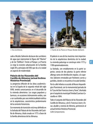 > Faro de Almería.                                   > Fuente de los Peces en Parque Nicolás Salmerón.



cado a Nicolás Salmerón destacan dos surtidores      El palacio es una de las muestras más importan-
de agua que representan la figura del “Marino”       tes de la arquitectura doméstica de la ciudad.
y de los “Delfines”. Frente al Parque y al Puerto    La vivienda palaciega se construye entre 1773 y      47
se erige la reciente urbanización de la Rambla       1780 aproximadamente.
(siglo XX y principios del XXI) que da a la ciudad   La fachada, con entablamento en la parte su-
un aspecto de modernidad.                            perior, consta de dos plantas: la parte inferior
Palacio de los Vizcondes del                         alberga vanos de distribución regular, y la supe-
Castillo de Almansa (actual Archivo                  rior, balcones rematados por frontones curvos y
Histórico Provincial)                                partidos, donde se encuentra el escudo familiar.
La progresiva difusión de las ideas academicis-      Por la calle Infanta se accede al Museo Arqueoló-
tas en la España de la segunda mitad del siglo       gico Provisional, con la monumental portada de
XVIII, tendrá consecuencias en el desarrollo de      la “Casa de Don Francisco Jover y Tovar”, diseñada
la vivienda almeriense. Los rasgos populares y       por el arquitecto municipal Trinidad Cuartara Ca-
barrocos, en ocasiones íntimamente unidos, van       sinello en 1894.
a ser sustituidos por una intelectualidad estética
                                                     Todo el conjunto del Palacio de los Vizcondes del
en la arquitectura, característica predominante
                                                     Castillo de Almansa, y de D. Francisco Jover y To-
de la corriente historicista.
                                                     var, alcalde y cronista de Almería, pertenecen al
Ese momento de transición está muy definido en
                                                     actual Archivo Histórico Provincial.
la fachada del Palacio de los Vizcondes del Casti-
                                                     Calle Campomanes.
llo de Almansa, título creado en 1773 a favor de
la familia almeriense de los Almansa.
 