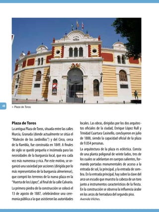48   > Plaza de Toros.




     Plaza de Toros                                          locales. Las obras, dirigidas por los dos arquitec-
     La antigua Plaza de Toros, situada entre las calles     tos oficiales de la ciudad, Enrique López Rull y
     Murcia, Granada (donde actualmente se sitúa el          Trinidad Cuartara Casinello, concluyeron en julio
     “Malecón de los Jardinillos”) y del Circo, cerca        de 1888, siendo la capacidad oficial de la plaza
     de la Rambla, fue construida en 1849. A finales         de 9.054 personas.
     de siglo se quedó pequeña e incómoda para las           La arquitectura de la plaza es ecléctica. Consta
     necesidades de la burguesía local, que era cada         de una planta poligonal de veinte lados, tres de
     vez más numerosa y rica. Por este motivo, se or-        los cuales se adelantan en cuerpos salientes, for-
     ganizó una sociedad por acciones (dirigida por lo       mando portadas monumentales de acceso a la
                                                             entrada de sol, la principal, y la entrada de som-
     más representativo de la burguesía almeriense),
                                                             bra. En la entrada principal, hay sobre la clave del
     que compró los terrenos de la nueva plaza en la
                                                             arco un escudo que muestra la cabeza de un toro
     “Huerta de los López”, al final de la calle Calvario.
                                                             junto a instrumentos característicos de la fiesta.
     La primera piedra de la construcción se colocó el       En la construcción se observa la influencia árabe
     13 de agosto de 1887, celebrándose una cere-            en los arcos de herradura del segundo piso.
     monia pública a la que asistieron las autoridades       Avenida Vilches.
 