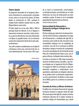 Teatro Apolo                                          do se inició su reconstrucción, conservándose
El progresivo desarrollo de la burguesía alme-        su fachada principal, caracterizada por el estilo
riense fomentará las construcciones orientadas        historicista, con arcos de medio punto con clave
al ocio, como es el caso de los teatros. El Teatro    resaltada y óculos. El teatro es en la actualidad
Apolo, en construcción en 1881, sustituyó al          propiedad del Ayuntamiento de Almería.
antiguo Teatro Calderón situado entre las calles      Rambla Obispo Orberá.
Obispo Orberá y Juan Lirola.                          Universidad de Educación a
El Teatro Apolo era en los años 1880 a 1900 el        Distancia (antiguo Colegio de la
principal teatro de Almería. En él se llegaron a      Purísima)
representar numerosas zarzuelas y obras teatra-       El único colegio que sobrevivió a la desamortiza-
les, ya que los almerienses eran muy aficionados      ción fue el de la Purísima, adoptando en la etapa
a la Ópera en aquellas fechas. Fue un elemento        de la Restauración, a mediados del siglo XIX, la
constructivo importante dentro de la vida cultu-      enseñanza como modo de vida, frecuente en las
ral almeriense.                                       comunidades religiosas tras ser expoliadas de
Tras sufrir variadas remodelaciones en el siglo XX    sus bienes. Con este fin se construye un edificio
y destinarse a otros usos, como fue el de cine, se    destinado a colegio en terrenos de su propiedad,
cerró definitivamente. No fue hasta 1993 cuan-        al sur de la actual plaza de San Fernando (actual
                                                                                                            49
                                                      Plaza de la Administración Vieja) y que, con al-
                                                      gunas reformas, ha llegado hasta nuestros días.
                                    > Teatro Apolo.
                                                      Las obras se iniciaron en 1885, bajo un proyecto
                                                      inicial de Trinidad Cuartara Casinello, y que fue-
                                                      ron dirigidas por el arquitecto Ortiz de Villajos.
                                                      Se inauguró en 1889. En su fachada se observan
                                                      elementos neogóticos y medievalistas: arcos
                                                      apuntados y abocinados con delgadas columnas
                                                      en las jambas entre sus elementos arquitectóni-
                                                      cos más característicos. El edificio es sede actual
                                                      de la UNED y posee en su interior un caracterís-
                                                      tico patio.

                                                      Escuela de Artes y Oficios Artísticos
                                                      El edificio fue el Instituto Provincial de Segunda
                                                      Enseñanza durante la segunda mitad del siglo
                                                      XIX y buena parte del siglo XX, siendo la máxima
                                                      institución educativa de la ciudad. Sustituyó al
                                                      primitivo Colegio de Humanidades que, desde
 