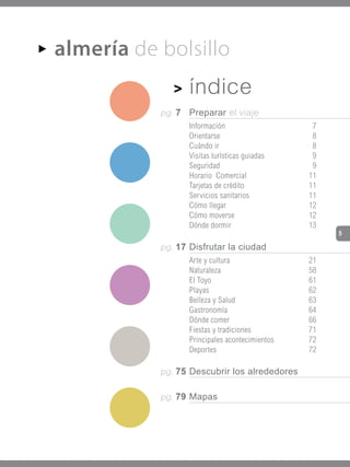 almería de bolsillo
AA


               >    índice
            pg. 7   Preparar el viaje
                    Información                    7
                    Orientarse                     8
                    Cuándo ir                      8
                    Visitas turísticas guiadas     9
                    Seguridad                      9
                    Horario Comercial             11
                    Tarjetas de crédito           11
                    Servicios sanitarios          11
                    Cómo llegar                   12
                    Cómo moverse                  12
                    Dónde dormir                  13
                                                       5

            pg. 17 Disfrutar la ciudad
                    Arte y cultura                21
                    Naturaleza                    58
                    El Toyo                       61
                    Playas                        62
                    Belleza y Salud               63
                    Gastronomía                   64
                    Dónde comer                   66
                    Fiestas y tradiciones         71
                    Principales acontecimientos   72
                    Deportes                      72

            pg. 75 Descubrir los alrededores


            pg. 79 Mapas
 