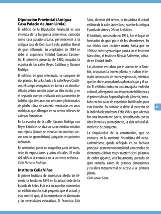 Diputación Provincial (Antigua                        Sanz, director del centro, lo trasladara al actual
Casa Palacio de Juan Lirola)                          edificio de la calle Javier Sanz, que fue la antigua
El edificio de la Diputación Provincial es una        Escuela de Artes y Oficios Artísticos.
vivienda de la burguesía almeriense, conocida         El Instituto, construido en 1911, fue el lugar de
como casa palacio-urbana, perteneciente a la          formación de gran parte de los almerienses. En
antigua casa de Don Juan Lirola, político liberal     sus inicios tuvo carácter mixto, hasta que en
de gran influencia. Su ampliación de 1884 se          1966 se construyera el que pasó a ser el Instituto
debe al arquitecto Trinidad Cuartara Cassine-         Masculino, el Instituto Nicolás Salmerón, ubica-
llo. El primitivo proyecto, de 1880, ocupaba la       do en Ciudad Jardín.
esquina de las calles Reyes Católicos y Navarro       Las alumnas entraban por el acceso de la Ram-
Rodrigo.                                              bla, ocupaban la tercera planta, y usaban el te-
El edificio, de gran relevancia, se compone de        rrado como patio de recreo y gimnasio, mientras
dos plantas. En su fachada a la calle Reyes Católi-   que los chicos ocupaban las plantas bajas y el pa-
cos, el cuerpo se organiza en torno a un almoha-      tio. El edificio contó con una arraigada tradición
dillado pétreo corrido sobre un alto zócalo, y en     cultural, albergando una importante biblioteca y
el segundo cuerpo, realizado con paramento de         el primer Museo Arqueológico de Almería, insta-
ladrillo rojo, destacan sus ventanas y balconadas     lado en dos salas de exposición habilitadas para
de piedra clara de cantería rematadas en unas         esta función. Su nombre se debe al recuerdo de         51
molduras que albergan en su centro relieves de        la inolvidable profesora Celia Viñas, que además
cabezas femeninas.                                    fue una importante poeta, revitalizando con su
En la esquina de la calle Navarro Rodrigo con         obra literaria y su magisterio, la vida cultural al-
Reyes Católicos se alza un característico mirador     meriense de posguerra.
con rejería (donde se mezclan los motivos cur-        La singularidad de la construcción, que se
vos con los geométricos) apoyados en potentes         enmarca en la corriente historicista del neoa-
ménsulas.                                             cademicismo, queda reflejada en su fachada
En su interior, posee un magnífico patio de luces,    principal: gran monumentalidad, con empleo de
sede de exposiciones y actos oficiales. El estilo     elementos clásicos muy característicos: pilastras
del edificio se enmarca en la corriente ecléctica.    de orden gigante, alto basamento, portada de
Calle Navarro Rodrigo.                                gran tamaño, vanos de grandes dimensiones
Instituto Celia Viñas                                 y escalera monumental de acceso a la primera
                                                      planta.
El primer Instituto de Enseñanza Media de Al-
                                                      Calle Javier Sanz.
mería se funda en 1849 en la actual sede de la
Escuela de Artes. Ésta era en aquellos momentos
un edificio mucho más pequeño que el actual, y
esto motivó que, al incrementarse el alumnado
y las necesidades educativas, D. Francisco Sáiz
 