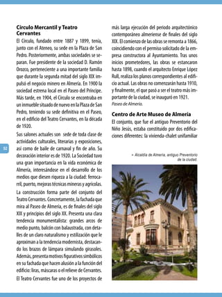 Círculo Mercantil y Teatro                             más larga ejecución del periodo arquitectónico
     Cervantes                                              contemporáneo almeriense de finales del siglo
     El Círculo, fundado entre 1887 y 1899, tenía,          XIX. El comienzo de las obras se remonta a 1866,
     junto con el Ateneo, su sede en la Plaza de San        coincidiendo con el permiso solicitado de la em-
     Pedro. Posteriormente, ambas sociedades se se-         presa constructora al Ayuntamiento. Tras unos
     paran. Fue presidente de la sociedad D. Ramón          inicios prometedores, las obras se estancaron
     Orozco, perteneciente a una importante familia         hasta 1898, cuando el arquitecto Enrique López
     que durante la segunda mitad del siglo XIX im-         Rull, realiza los planos correspondientes al edifi-
     pulsó el negocio minero en Almería. En 1900 la         cio actual. Las obras no comenzarán hasta 1910,
     sociedad estrena local en el Paseo del Príncipe.       y finalmente, el que pasó a ser el teatro más im-
     Más tarde, en 1904, el Círculo se encontraba en        portante de la ciudad, se inauguró en 1921.
     un inmueble situado de nuevo en la Plaza de San        Paseo de Almería.
     Pedro, teniendo su sede definitiva en el Paseo,        Centro de Arte Museo de Almería
     en el edificio del Teatro Cervantes, en la década      El conjunto, que fue el antiguo Preventorio del
     de 1920.                                               Niño Jesús, estaba constituido por dos edifica-
     Sus salones actuales son sede de toda clase de         ciones diferentes: la vivienda-chalet unifamiliar
     actividades culturales, literarias y exposiciones,
52   así como de baile de carnaval y fin de año. Su
     decoración interior es de 1920. La Sociedad tuvo                  > Alcaldía de Almería, antiguo Preventorio
                                                                                                    de la ciudad.
     una gran importancia en la vida económica de
     Almería, interesándose en el desarrollo de los
     medios que diesen riqueza a la ciudad: ferroca-
     rril, puerto, mejoras técnicas mineras y agrícolas.
     La construcción forma parte del conjunto del
     Teatro Cervantes. Concretamente, la fachada que
     mira al Paseo de Almería, es de finales del siglo
     XIX y principios del siglo XX. Presenta una clara
     tendencia monumentalista: grandes arcos de
     medio punto, balcón con balaustrada, con deta-
     lles de un claro naturalismo y estilización que le
     aproximan a la tendencia modernista, destacan-
     do los brazos de lámpara simulando girasoles.
     Además, presenta motivos figurativos simbólicos
     en su fachada que hacen alusión a la función del
     edificio: liras, máscaras o el relieve de Cervantes.
     El Teatro Cervantes fue uno de los proyectos de
 