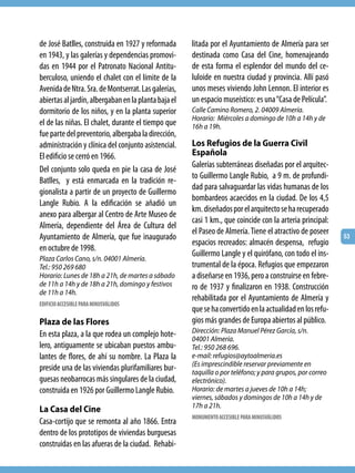 de José Batlles, construida en 1927 y reformada       litada por el Ayuntamiento de Almería para ser
en 1943, y las galerías y dependencias promovi-       destinada como Casa del Cine, homenajeando
das en 1944 por el Patronato Nacional Antitu-         de esta forma el esplendor del mundo del ce-
berculoso, uniendo el chalet con el límite de la      luloide en nuestra ciudad y provincia. Allí pasó
Avenida de Ntra. Sra. de Montserrat. Las galerías,    unos meses viviendo John Lennon. El interior es
abiertas al jardín, albergaban en la planta baja el   un espacio museístico: es una “Casa de Película”.
dormitorio de los niños, y en la planta superior      Calle Camino Romero, 2. 04009 Almería.
                                                      Horario: Miércoles a domingo de 10h a 14h y de
el de las niñas. El chalet, durante el tiempo que     16h a 19h.
fue parte del preventorio, albergaba la dirección,
administración y clínica del conjunto asistencial.    Los Refugios de la Guerra Civil
El edificio se cerró en 1966.                         Española
                                                      Galerías subterráneas diseñadas por el arquitec-
Del conjunto solo queda en pie la casa de José
                                                      to Guillermo Langle Rubio, a 9 m. de profundi-
Batlles, y está enmarcada en la tradición re-
                                                      dad para salvaguardar las vidas humanas de los
gionalista a partir de un proyecto de Guillermo
                                                      bombardeos acaecidos en la ciudad. De los 4,5
Langle Rubio. A la edificación se añadió un
                                                      km. diseñados por el arquitecto se ha recuperado
anexo para albergar al Centro de Arte Museo de
                                                      casi 1 km., que coincide con la arteria principal:
Almería, dependiente del Área de Cultura del
                                                      el Paseo de Almería. Tiene el atractivo de poseer
Ayuntamiento de Almería, que fue inaugurado                                                                53
                                                      espacios recreados: almacén despensa, refugio
en octubre de 1998.
                                                      Guillermo Langle y el quirófano, con todo el ins-
Plaza Carlos Cano, s/n. 04001 Almería.
Tel.: 950 269 680                                     trumental de la época. Refugios que empezaron
Horario: Lunes de 18h a 21h, de martes a sábado       a diseñarse en 1936, pero a construirse en febre-
de 11h a 14h y de 18h a 21h, domingo y festivos       ro de 1937 y finalizaron en 1938. Construcción
de 11h a 14h.
                                                      rehabilitada por el Ayuntamiento de Almería y
EDIFICIO ACCESIBLE PARA MINUSVÁLIDOS
                                                      que se ha convertido en la actualidad en los refu-
Plaza de las Flores                                   gios más grandes de Europa abiertos al público.
En esta plaza, a la que rodea un complejo hote-       Dirección: Plaza Manuel Pérez García, s/n.
                                                      04001 Almería.
lero, antiguamente se ubicaban puestos ambu-          Tel.: 950 268 696.
lantes de flores, de ahí su nombre. La Plaza la       e-mail: refugios@aytoalmeria.es
                                                      (Es imprescindible reservar previamente en
preside una de las viviendas plurifamiliares bur-     taquilla o por teléfono; y para grupos, por correo
guesas neobarrocas más singulares de la ciudad,       electrónico).
construida en 1926 por Guillermo Langle Rubio.        Horario: de martes a jueves de 10h a 14h;
                                                      viernes, sábados y domingos de 10h a 14h y de
                                                      17h a 21h.
La Casa del Cine
                                                      MONUMENTO ACCESIBLE PARA MINUSVÁLIDOS
Casa-cortijo que se remonta al año 1866. Entra
dentro de los prototipos de viviendas burguesas
construidas en las afueras de la ciudad. Rehabi-
 