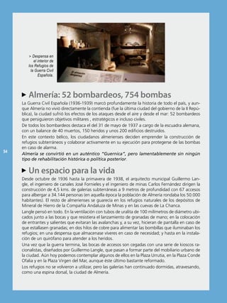 > Despensa en
            el interior de
        los Refugios de
          la Guerra Civil
               Española.




      Almería: 52 bombardeos, 754 bombas
     AA
     La Guerra Civil española (1936-1939) marcó profundamente la historia de todo el país, y aun-
     que Almería no vivió directamente la contienda (fue la última ciudad del gobierno de la ii repú-
     blica), la ciudad sufrió los efectos de los ataques desde el aire y desde el mar: 52 bombardeos
     que persiguieron objetivos militares , estratégicos e incluso civiles.
     De todos los bombardeos destaca el del 31 de mayo de 1937 a cargo de la escuadra alemana,
     con un balance de 40 muertos, 150 heridos y unos 200 edificios destruidos.
     en este contexto bélico, los ciudadanos almerienses deciden emprender la construcción de
     refugios subterráneos y colaborar activamente en su ejecución para protegerse de las bombas
     en caso de alarma.
54
     Almería se convirtió en un auténtico “Guernica”, pero lamentablemente sin ningún
     tipo de rehabilitación histórica o política posterior.

     AA espacio para la vida
      Un
     Desde octubre de 1936 hasta la primavera de 1938, el arquitecto municipal Guillermo Lan-
     gle, el ingeniero de canales José Fornieles y el ingeniero de minas Carlos Fernández dirigen la
     construcción de 4,5 kms. de galerías subterráneas a 9 metros de profundidad con 67 accesos
     para albergar a 34.144 personas (en aquella época la población de Almería rondaba los 50.000
     habitantes). el resto de almerienses se guarecía en los refugios naturales de los depósitos de
     Mineral de Hierro de la Compañía Andaluza de Minas y en las cuevas de La Chanca.
     Langle pensó en todo. en la ventilación con tubos de uralita de 100 milímetros de diámetro ubi-
     cados junto a las bocas y que resistiera el lanzamiento de granadas de mano; en la colocación
     de entrantes y salientes que evitaran las avalanchas y, a su vez, hicieran de pantalla en caso de
     que estallasen granadas; en dos hilos de cobre para alimentar las bombillas que iluminaban los
     refugios; en una despensa que almacenase víveres en caso de necesidad; y hasta en la instala-
     ción de un quirófano para atender a los heridos.
     Una vez que la guerra termina, las bocas de accesos son cegadas con una serie de kioscos ra-
     cionalistas, diseñados por Guillermo Langle, que pasan a formar parte del mobiliario urbano de
     la ciudad. Aún hoy podemos contemplar algunos de ellos en la Plaza Urrutia, en la Plaza Conde
     ofalia y en la Plaza Virgen del Mar, aunque éste último bastante reformado.
     Los refugios no se volvieron a utilizar, pero las galerías han continuado dormidas, atravesando,
     como una espina dorsal, la ciudad de Almería.
 