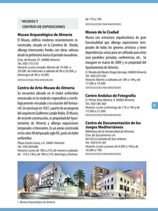de 11h a 14h.
  > museos y
                                                      EDIFICIO ACCESIBLE PARA MINUSVÁLIDOS
    centros de exPosiciones
                                                      Museo de la Ciudad
Museo Arqueológico de Almería
                                                      Museo con estructura arquitectónica de gran
El Museo, edificio moderno recientemente re-
                                                      funcionalidad que alberga exposiciones tem-
construido, situado en la Carretera de Ronda,
                                                      porales de todos los géneros artísticos y tiene
alberga interesantes fondos con obras valiosas
                                                      dependencias varias para ser utilizado para otros
desde la prehistoria hasta el período musulmán.
                                                      usos paralelos: jornadas, conferencias, etc. Se
Ctra. de Ronda, 91. 04006 Almería
Tel.: 950 175 510                                     inauguró en marzo de 2009 y es propiedad del
Horario: Lunes cerrado. Martes de 14:30h a            Ayuntamiento de Almería.
20:30h, de miércoles a sábado de 9h a 20:30h, y       C/ Ronda del Beato Diego Ventaja. 04002 Almería
domingos de 9h a 14:30h.                              Tel.: 950 274 358
EDIFICIO ACCESIBLE PARA MINUSVÁLIDOS                  Horario: Martes a sábados de 10h a 14h y de
                                                      17.30h a 19.30h.
Centro de Arte-Museo de Almería                       EDIFICIO ACCESIBLE PARA MINUSVÁLIDOS

Se encuentra ubicado en el chalet unifamiliar
                                                      Centro Andaluz de Fotografía
enmarcado en la tradición regionalista y morfo-       C/ Pintor Díaz Molina, 9. 04002 Almería.
lógicamente vinculado a la estación del ferroca-      Tel.: 950 186 360                                   55
rril. Se construye en 1927, a partir de un proyecto   Horario: Lunes a domingo de 11h a 14h y de
                                                      17:30h a 21:30h.
del arquitecto Guillermo Langle Rubio. El Museo,      EDIFICIO ACCESIBLE PARA MINUSVÁLIDOS
de reciente construcción, es propiedad del Ayun-
tamiento de Almería y alberga exposiciones            Centro de Documentación de los
temporales e itinerantes. Es un anexo construido      Juegos Mediterráneos
                                                      Biblioteca de la Universidad de Almería.
en los años 90 del pasado siglo XX, junto al chalet   Ctra. de Sacramento s/n.
unifamiliar.                                          04120 La Cañada de San Urbano
Plaza Carlos Cano, s/n. 04001 Almería                 Tel.: 950 014 105
Tel.: 950 269 680                                     Horario: Lunes a jueves de 9:30h a 14h y de
Horario: Lunes de 18h a 21h; de martes a sábado       16:30h a 19h.
de 11h a 14h y de 18h a 21h; domingo y festivos       EDIFICIO ACCESIBLE PARA MINUSVÁLIDOS




> Museo Arqueológico de Almería.
 