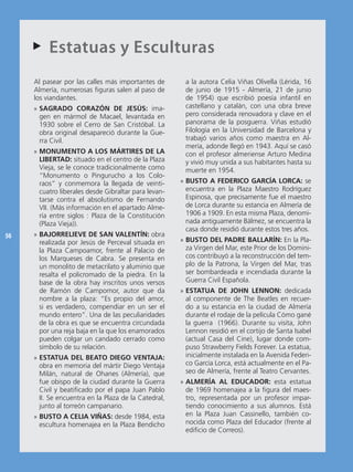 Estatuas
     AA                            y Esculturas
     Al pasear por las calles más importantes de       a la autora Celia Viñas Olivella (Lérida, 16
     Almería, numerosas figuras salen al paso de       de junio de 1915 - Almería, 21 de junio
     los viandantes.                                   de 1954) que escribió poesía infantil en
     » SAGRADO CORAZÓN DE JESÚS: ima-                  castellano y catalán, con una obra breve
       gen en mármol de Macael, levantada en           pero considerada renovadora y clave en el
       1930 sobre el Cerro de San Cristóbal. La        panorama de la posguerra. Viñas estudió
       obra original desapareció durante la Gue-       Filología en la Universidad de Barcelona y
       rra Civil.                                      trabajó varios años como maestra en Al-
                                                       mería, adonde llegó en 1943. Aquí se casó
     » MONUMENTO A LOS MÁRTIRES DE LA                  con el profesor almeriense Arturo Medina
       LIBERTAD: situado en el centro de la Plaza      y vivió muy unida a sus habitantes hasta su
       Vieja, se le conoce tradicionalmente como       muerte en 1954.
       “Monumento o Pingurucho a los Colo-
       raos” y conmemora la llegada de veinti-        » BUSTO A FEDERICO GARCÍA LORCA: se
       cuatro liberales desde Gibraltar para levan-     encuentra en la Plaza Maestro Rodríguez
       tarse contra el absolutismo de Fernando          Espinosa, que precisamente fue el maestro
       VII. (Más información en el apartado Alme-       de Lorca durante su estancia en Almería de
       ría entre siglos : Plaza de la Constitución      1906 a 1909. En esta misma Plaza, denomi-
       (Plaza Vieja)).                                  nada antiguamente Bálmez, se encuentra la
                                                        casa donde residió durante estos tres años.
56   » BAJORRELIEVE DE SAN VALENTÍN: obra
       realizada por Jesús de Perceval situada en     » BUSTO DEL PADRE BALLARÍN: En la Pla-
       la Plaza Campoamor, frente al Palacio de         za Virgen del Mar, este Prior de los Domini-
       los Marqueses de Cabra. Se presenta en           cos contribuyó a la reconstrucción del tem-
       un monolito de metacrilato y aluminio que        plo de la Patrona, la Virgen del Mar, tras
       resalta el policromado de la piedra. En la       ser bombardeada e incendiada durante la
       base de la obra hay inscritos unos versos        Guerra Civil Española.
       de Ramón de Campomor, autor que da             » ESTATUA DE JOHN LENNON: dedicada
       nombre a la plaza: “Es propio del amor,          al componente de The Beatles en recuer-
       si es verdadero, compendiar en un ser el         do a su estancia en la ciudad de Almería
       mundo entero”. Una de las peculiaridades         durante el rodaje de la película Cómo gané
       de la obra es que se encuentra circundada        la guerra (1966). Durante su visita, John
       por una reja baja en la que los enamorados       Lennon residió en el cortijo de Santa Isabel
       pueden colgar un candado cerrado como            (actual Casa del Cine), lugar donde com-
       símbolo de su relación.                          puso Strawberry Fields Forever. La estatua,
     » ESTATUA DEL BEATO DIEGO VENTAJA:                 inicialmente instalada en la Avenida Federi-
       obra en memoria del mártir Diego Ventaja         co García Lorca, está actualmente en el Pa-
       Milán, natural de Ohanes (Almería), que          seo de Almería, frente al Teatro Cervantes.
       fue obispo de la ciudad durante la Guerra      » ALMERÍA AL EDUCADOR: esta estatua
       Civil y beatificado por el papa Juan Pablo       de 1969 homenajea a la figura del maes-
       II. Se encuentra en la Plaza de la Catedral,     tro, representada por un profesor impar-
       junto al torreón campanario.                     tiendo conocimiento a sus alumnos. Está
     » BUSTO A CELIA VIÑAS: desde 1984, esta            en la Plaza Juan Cassinello, también co-
       escultura homenajea en la Plaza Bendicho         nocida como Plaza del Educador (frente al
                                                        edificio de Correos).
 