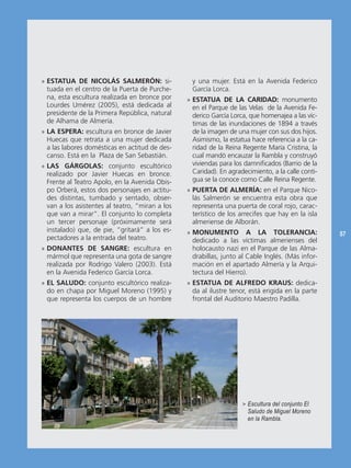 » ESTATUA DE NICOLÁS SALMERÓN: si-                y una mujer. Está en la Avenida Federico
  tuada en el centro de la Puerta de Purche-      García Lorca.
  na, esta escultura realizada en bronce por     » ESTATUA DE LA CARIDAD: monumento
  Lourdes Umérez (2005), está dedicada al          en el Parque de las Velas de la Avenida Fe-
  presidente de la Primera República, natural      derico García Lorca, que homenajea a las víc-
  de Alhama de Almería.                            timas de las inundaciones de 1894 a través
» LA ESPERA: escultura en bronce de Javier         de la imagen de una mujer con sus dos hijos.
  Huecas que retrata a una mujer dedicada          Asimismo, la estatua hace referencia a la ca-
  a las labores domésticas en actitud de des-      ridad de la Reina Regente María Cristina, la
  canso. Está en la Plaza de San Sebastián.        cual mandó encauzar la Rambla y construyó
» LAS GÁRGOLAS: conjunto escultórico               viviendas para los damnificados (Barrio de la
  realizado por Javier Huecas en bronce.           Caridad). En agradecimiento, a la calle conti-
  Frente al Teatro Apolo, en la Avenida Obis-      gua se la conoce como Calle Reina Regente.
  po Orberá, estos dos personajes en actitu-     » PUERTA DE ALMERÍA: en el Parque Nico-
  des distintas, tumbado y sentado, obser-         lás Salmerón se encuentra esta obra que
  van a los asistentes al teatro, “miran a los     representa una puerta de coral rojo, carac-
  que van a mirar”. El conjunto lo completa        terístico de los arrecifes que hay en la isla
  un tercer personaje (próximamente será           almeriense de Alborán.
  instalado) que, de pie, “gritará” a los es-    » MONUMENTO A LA TOLERANCIA:                       57
  pectadores a la entrada del teatro.              dedicado a las víctimas almerienses del
» DONANTES DE SANGRE: escultura en                 holocausto nazi en el Parque de las Alma-
  mármol que representa una gota de sangre         drabillas, junto al Cable Inglés. (Más infor-
  realizada por Rodrigo Valero (2003). Está        mación en el apartado Almería y la Arqui-
  en la Avenida Federico García Lorca.             tectura del Hierro).
» EL SALUDO: conjunto escultórico realiza-       » ESTATUA DE ALFREDO KRAUS: dedica-
  do en chapa por Miguel Moreno (1995) y           da al ilustre tenor, está erigida en la parte
  que representa los cuerpos de un hombre          frontal del Auditorio Maestro Padilla.




                                                                     > Escultura del conjunto El
                                                                       Saludo de Miguel Moreno
                                                                       en la Rambla.
 