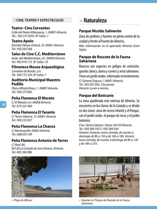 > cine, teatro y esPectáculos                  BA Naturaleza
     Teatro- Cine Cervantes
     Calle del Poeta Villaespesa, 1. 04001 Almería.   Parque Nicolás Salmerón
     Tel.: 950 237 0293. Nº Salas: 1                  Zona de jardines y fuentes en pleno centro de la
     Teatro Apolo                                     ciudad y frente al Puerto de Almeria.
     Rambla Obispo Orberá, 25. 04001 Almería          Más información en el apartado Almería Entre
     Tel.: 950 269 268                                Siglos.
     Salas de Cine C.C. Mediterráneo
     Avda. del Mediterráneo, s/n. 04009 Almería.      Parque de Rescate de la Fauna
     Tel.: 902 010 173. Nº Salas: 10                  Sahariana
     Filmoteca Museo Arqueológico                     Reserva con especies en peligro de extinción,
     Carretera de Ronda, s/n.                         gacelas (dorca, dama y cuvier) y arrui sahariano.
     Tel.: 950 175 529. Nº Salas: 1                   Tiene un jardín árabe, reformado recientemente.
     Auditorio Municipal Maestro                      C/ General Segura,1. 04001 Almería.
     Padilla                                          Tel.: 950 281 045. Cita previa.
     Plaza Alfredo Kraus, 1. 04007 Almería.           Horario: Lunes a viernes.
     Tel.: 950 273 002
                                                      Parque del Boticario
     Peña Flamenca El Morato
     C/ El Morato s/n. 04008 Almería.                 La zona ajardinada más extensa de Almería. Se
58
     Tel.: 675 525 460                                encuentra en los Llanos de la Cañada y se divide
     Peña Flamenca El Taranto                         en dos áreas: zona de recreo infantil y el Parque,
     C/ Tenor Iribarne, 12. 04001 Almería.            con el jardín árabe, el parque de rocas y el jardín
     Tel.: 950 235 057                                botánico.
     Peña Flamenca La Chanca                          Ctra. Venta Cabrera- Viator. 04120 Almería.
                                                      Tel.: 950 389 7427 / 950 389 544
     C/ Barranquillo, 04002 Almería.
                                                      Horario: Invierno: lunes cerrado, de martes a
     Tel.: 608 639 189
                                                      domingo de 8h a 15h y de 16h a 18h. Verano:
     Peña Flamenca Antonio de Torres                  lunes cerrado, de martes a domingo de 8h a 13h
     C/ Real, 80.                                     y de 18h a 21h.
     04120 La Cañada de San Urbano, Almería.
     Tel.: 605 366 986




     > Playa de Mónsul                                > Gacelas en Parque de Rescate de la Fauna
                                                       Sahariana.
 