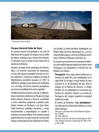 > Salinas de Cabo de Gata.



Parque Natural Cabo de Gata                          Los Escullos, La Isleta del Moro, Rodalquilar, Las
Un paraíso natural sin parangón a tan sólo 20        Negras, Níjar, San José, Aguamarga, etc., y en sus
kilómetros de la capital. Un espacio con un sinfín   innumerables playas, como las de Mónsul, Geno-
de valores ecológicos que, al paso del visitante,    veses, El Plomo, El Playazo, San Pedro, etc.
se descubre como el mayor tesoro natural de la       En la parte que pertenece al municipio de Alme-
provincia de Almería.                                ría cabe resaltar algunos lugares de interés como    59
Situado a lo largo de los municipios de Almería,     Torregarcía, Las Amoladeras, el Torreón de San
Níjar y el extremo suroriental de Carboneras,        Miguel y Las Salinas.
se trata del espacio protegido terrestre de ma-      > Torregarcía. Torre vigía costera donde que se
yor superficie y relevancia ecológica de todo el       remonta al siglo XVI y fue rehabilitada en el
Mediterráneo occidental europeo. En 1987, la           siglo XVIII. En el lugar el vigía Andrés de Jaén
UNESCO lo catalogó como Reserva de la Biosfera         encontró el 21 de diciembre del año 1502 la
y es, sin duda, uno de los entornos paisajísticos      imagen de la Patrona de Almería, La Virgen
con más personalidad de la costa española.             del Mar. En sus alrededores se encuentra una
29.000 hectáreas terrestres y más de 12.000 hec-       factoría de salazones romana y la ermita de
táreas marítimas conforman un Parque en el que         Torregarcía del insigne arquitecto municipal
dunas, llanuras arenosas y mineras, acantilados        Guillermo Langle.
y cerros volcánicos, pequeñas y grandes calas,       > El Centro de Visitantes “Las Amoladeras”,
fondos marinos de Posidonia y de gran diver-           con todo tipo de información didáctica y visual
sidad faunística, poblados marineros, y restos         sobre el Parque.
monumentales y arqueológicos se suceden a             Dirección: Carretera ALP 202 Retamar-Pujaire
cada paso con gran belleza. Este singular paisaje     km.7 04007.
                                                      Tel.: 950 160 435    
puede admirarse en cada uno de los rincones del       Horario: Invierno:  de lunes a domingo de 10h a
Parque, desde Cabo de Gata al Pozo de los Frailes,    15h. Verano: de lunes a domingo de 10h a 14h
                                                      y 18h a 20h.
 