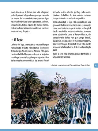 moro almeriense Al-Borani, que solía refugiarse         acebuche u olivo silvestre que hay en las inme-
en la isla, donde la leyenda asegura que escondía       diaciones de la Plaza del Mar, un árbol centena-
sus tesoros. En su superficie se encuentran algu-       rio que simboliza la unión de los pueblos.
nas joyas botánicas y la rara gaviota de Audouín.       En la actualidad, El Toyo está equipado con una
En sus fondos, toda la riqueza del mundo marino.        gran variedad de servicios tanto para el residente
En la actualidad la isla está considerada como re-      como para los turistas que lo visitan: un hospital
serva marina y de pesca.                                de alta resolución, un centro educativo, extensas
                                                        zonas ajardinadas como el Parque Alborán, di-
                                                        versos hoteles de lujo y un gran campo de golf.
BA El Toyo                                              Sus playas, con pasarelas de madera y miradores,
La finca del Toyo, se encuentra cerca del Parque        poseen certificado de calidad. Desde ellas puede
Natural Cabo de Gata, y se urbanizó con motivo          accederse a la Casa Fuerte de la Cruceta del siglo
de los Juegos Mediterráneos Almería 2005 para           XVIII.
construir la Villa Olímpica en la que se alojarían      Junto al Toyo está Retamar, ciudad dormitorio y
las delegaciones de los países participantes. Una       urbanización turística.
de las enseñas emblemáticas del evento fue el
                                                     > Paisaje característico del Parque Natural Cabo de Gata.   61
 
