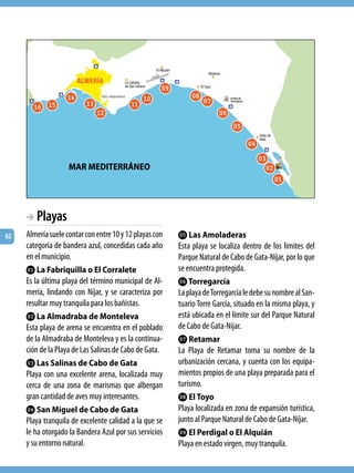 Kt
                   Lo                          Lk             Ks Kr
       Lq Lp              Ln              Ll
                            Lm                                          Kq
                                                                             Kp
                                                                                  Ko
                                                                                    Kn
                    MAR MEDITERRÁNEO                                                 Km
                                                                                       Kl


     BA Playas
62   Almería suele contar con entre 10 y 12 playas con    Kp Las Amoladeras
     categoría de bandera azul, concedidas cada año       Esta playa se localiza dentro de los límites del
     en el municipio.                                     Parque Natural de Cabo de Gata-Níjar, por lo que
     Kl La Fabriquilla o El Corralete                     se encuentra protegida.
     Es la última playa del término municipal de Al-      Kq Torregarcía
     mería, lindando con Níjar, y se caracteriza por      La playa de Torregarcía le debe su nombre al San-
     resultar muy tranquila para los bañistas.            tuario Torre García, situado en la misma playa, y
     Km La Almadraba de Monteleva                         está ubicada en el límite sur del Parque Natural
     Esta playa de arena se encuentra en el poblado       de Cabo de Gata-Níjar.
     de la Almadraba de Monteleva y es la continua-       Kr Retamar
     ción de la Playa de Las Salinas de Cabo de Gata.     La Playa de Retamar toma su nombre de la
     Kn Las Salinas de Cabo de Gata                       urbanización cercana, y cuenta con los equipa-
     Playa con una excelente arena, localizada muy        mientos propios de una playa preparada para el
     cerca de una zona de marismas que albergan           turismo.
     gran cantidad de aves muy interesantes.              Ks El Toyo
     Ko San Miguel de Cabo de Gata                        Playa localizada en zona de expansión turística,
     Playa tranquila de excelente calidad a la que se     junto al Parque Natural de Cabo de Gata-Níjar.
     le ha otorgado la Bandera Azul por sus servicios     Kt El Perdigal o El Alquián
     y su entorno natural.                                Playa en estado virgen, muy tranquila.
 