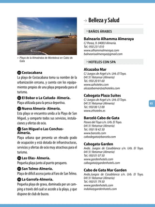 BA Belleza y Salud
                                                        > baños árabes

                                                      Balneario Alhamma Almeraya
                                                      C/ Perea, 9. 04003 Almería.
                                                      Tel.: 950 231 010
                                                      www.alhammalmeraya.com
                                                      balnearioalmeraya@gmail.com
> Playa de la Almadraba de Monteleva en Cabo de
 Gata                                                   > hoteles con sPa

                                                      Alcazaba Mar
Lk Costacabana                                        C/ Juegos de Argel s/n. Urb. El Toyo.
La playa de Costacabana toma su nombre de la          04131 Retamar (Almería)
urbanización cercana, y cuenta con los equipa-        Tel.: 950 20 91 60
                                                      www.azhoteles.com
mientos propios de una playa preparada para el        alcazabamar@azhoteles.com
turismo.
                                                      Cabogata Plaza Suites
Ll El Bobar o La Cañada- Almería.                     C/ Juegos de Argel s/n. Urb. El Toyo.
Playa utilizada para la pesca deportiva.              04131 Retamar (Almería)                         63
                                                      Tel.: 950 00 12 00
Lm Nueva Almería- Almería.
                                                      www.zthoteles.es
Esta playa se encuentra unida a la Playa de San
Miguel, y comparte todos sus servicios, instala-      Barceló Cabo de Gata
ciones y ofertas de ocio.                             Paseo del Toyo s/n. Urb. El Toyo.
                                                      04131 Retamar (Almería)
Ln San Miguel o Las Conchas-                          Tel.: 950 18 42 50
Almería.                                              www.barcelo.com
Playa urbana que presenta un elevado grado            cabodegata@barcelo.com
de ocupación y está dotada de infraestructuras,       Cabogata Garden
servicios y ofertas de ocio muy atractivas para el    Avda. Juegos de Casablanca s/n. Urb. El Toyo.
turismo.                                              04131 Retamar (Almería)
                                                      Tel.: 950 01 07 50
Lo Las Olas- Almería.                                 www.gardenhotels.com
Pequeña playa junto al puerto pesquero.               cabogata@gardenhotels.com
Lp San Telmo-Almería.                                 Cabo de Gata Mar Garden
Playa de difícil acceso junto al Faro de San Telmo.   Avda.Juegos de Casablanca s/n. Urb. El Toyo.
Lq La Garrofa-Almería.                                04131 Retamar (Almería)
                                                      Tel.: 950 01 79 50
Pequeña playa de grava, dominada por un cam-          www.gardenhotels.com
ping a través del cual se accede a la playa, y que    indalia@gardenhotels.com
dispone de club de buceo.
 