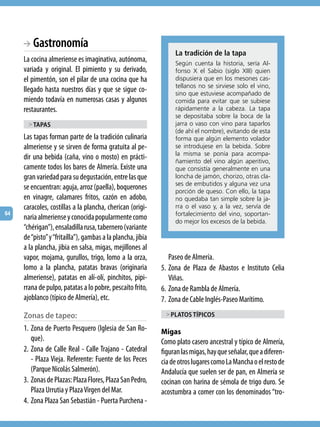 BA  Gastronomía
                                                                  La tradición de la tapa
     La cocina almeriense es imaginativa, autónoma,               según cuenta la historia, sería Al-
     variada y original. El pimiento y su derivado,               fonso X el sabio (siglo Xiii) quien
     el pimentón, son el pilar de una cocina que ha               dispusiera que en los mesones cas-
                                                                  tellanos no se sirviese solo el vino,
     llegado hasta nuestros días y que se sigue co-               sino que estuviese acompañado de
     miendo todavía en numerosas casas y algunos                  comida para evitar que se subiese
     restaurantes.                                                rápidamente a la cabeza. La tapa
                                                                  se depositaba sobre la boca de la
       > taPas                                                    jarra o vaso con vino para taparlos
                                                                  (de ahí el nombre), evitando de esta
     Las tapas forman parte de la tradición culinaria             forma que algún elemento volador
     almeriense y se sirven de forma gratuita al pe-              se introdujese en la bebida. sobre
                                                                  la misma se ponía para acompa-
     dir una bebida (caña, vino o mosto) en prácti-               ñamiento del vino algún aperitivo,
     camente todos los bares de Almería. Existe una               que consistía generalmente en una
     gran variedad para su degustación, entre las que             loncha de jamón, chorizo, otras cla-
                                                                  ses de embutidos y alguna vez una
     se encuentran: aguja, arroz (paella), boquerones             porción de queso. Con ello, la tapa
     en vinagre, calamares fritos, cazón en adobo,                no quedaba tan simple sobre la ja-
     caracoles, costillas a la plancha, cherican (origi-          rra o el vaso y, a la vez, servía de
64                                                                fortalecimiento del vino, soportan-
     naria almeriense y conocida popularmente como                do mejor los excesos de la bebida.
     “chérigan”), ensaladilla rusa, tabernero (variante
     de “pisto” y “fritaílla”), gambas a la plancha, jibia
     a la plancha, jibia en salsa, migas, mejillones al
     vapor, mojama, gurullos, trigo, lomo a la orza,            Paseo de Almería.
     lomo a la plancha, patatas bravas (originaria           5. Zona de Plaza de Abastos e Instituto Celia
     almeriense), patatas en alí-olí, pinchitos, pipi-          Viñas.
     rrana de pulpo, patatas a lo pobre, pescaíto frito,     6. Zona de Rambla de Almería.
     ajoblanco (típico de Almería), etc.                     7. Zona de Cable Inglés-Paseo Marítimo.
     Zonas de tapeo:                                          > Platos tíPicos

     1. Zona de Puerto Pesquero (Iglesia de San Ro-          Migas
        que).                                                Como plato casero ancestral y típico de Almería,
     2. Zona de Calle Real - Calle Trajano - Catedral        figuran las migas, hay que señalar, que a diferen-
        - Plaza Vieja. Referente: Fuente de los Peces        cia de otros lugares como La Mancha o el resto de
        (Parque Nicolás Salmerón).                           Andalucía que suelen ser de pan, en Almería se
     3. Zonas de Plazas: Plaza Flores, Plaza San Pedro,      cocinan con harina de sémola de trigo duro. Se
        Plaza Urrutia y Plaza Virgen del Mar.                acostumbra a comer con los denominados “tro-
     4. Zona Plaza San Sebastián - Puerta Purchena -
 