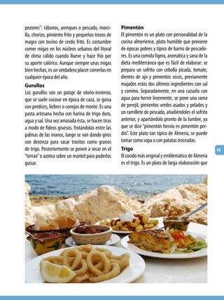 pezones”: rábanos, arenques o pescado, morci-       Pimentón
lla, chorizo, pimiento frito y pequeños trozos de   El pimentón es un plato con personalidad de la
magra con tocino de cerdo frito. Es costumbre       cocina almeriense, plato humilde que proviene
comer migas en los núcleos urbanos del litoral      de épocas pobres y típico de barrio de pescado-
de clima cálido cuando llueve y hace frío por       res. Es una comida ligera, aromática y sana de la
su aporte calórico. Aunque siempre unas migas       dieta mediterránea que es fácil de elaborar: se
bien hechas, es un verdadero placer comerlas en     prepara un sofrito con cebolla picada, tomate,
cualquier época del año.                            dientes de ajo y pimientos secos, previamente
Gurullos                                            majados estos dos últimos ingredientes con sal
Los gurullos son un potaje de otoño-invierno,       y comino. Separadamente, en una cazuela con
que se suele cocinar en época de caza, se guisa     agua para hervir levemente, se pone una rama
con perdices, liebres o conejos de monte. Es una    de perejil, pimientos verdes asados y pelados y
pasta artesana hecha con harina de trigo duro,      un ramillete de pescado, añadiéndoles el sofrito
agua y sal. Una vez amasada ésta, se hacen tiras    anterior, y apartándolo pronto de la lumbre, ya
a modo de fideos gruesos, frotándolas entre las     que se dice “pimentón hervío es pimentón per-
palmas de las manos, luego se van dando giros       dío”. Este plato tan típico de Almería, se puede
con destreza para sacar trocitos como granos        tomar como sopa o con patatas troceadas.
de trigo. Posteriormente se ponen a secar en el     Trigo                                               65
“terrao” o azotea sobre un mantel para poderlos     El cocido más original y emblemático de Almería
guisar.                                             es el trigo. Es un plato de larga elaboración que
 