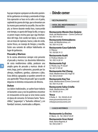 hay que empezar a preparar un día antes ponien-       BB  Dónde comer
     do los garbanzos en remojo y aventando el trigo.
     Esta operación se hace en la calle o en el patio,       > RESTAURANTES
     soplando los granos de trigo, que se levantan con
     las manos para aventar la cascarilla. Una vez lim-      > AvdA. dEl mEdiTERRáNEo y
                                                               AlREdEdoRES
     pio, se hierve durante media hora, transcurrido
     este tiempo, se aparta del fuego la olla, se tapa y   Restaurante Mesón Don Quijote
     se ponen trapos encima para que siga hinchán-         Avda. del Mediterráneo – Centro Comercial
                                                           Tel.: 950 14 54 33
     dose del trigo. Este cocido tan típico, se elabora
     con un trozo de espinazo, hueso y rabo de cerdo,      Restaurante Entresabores
                                                           Avda. del Mediterráneo, s/n
     tocino fresco, un manojo de hinojos y morcilla.       Tel.: 950 14 53 90
     Existe una variante de utilizar habichuelas en        Restaurante Casa Gabriele
     lugar de garbanzos.                                   C/ Pilarica
                                                           Tel.: 950 08 74 13
     Pescado y Marisco
                                                           Restaurante Asahi
     En la cocina almeriense siempre está presente         C/ Profesor Mulián, 43
     el pescado y marisco. Los doscientos kilómetros       Tel.: 950 14 28 14
     de costa mediterránea cálida, producen una            Restaurante Fuji
66   amplia gama de pescado y marisco: desde el            C/ Peseta, esq. Pl. Gaudí
                                                           Tel.: 627 31 85 42
     mero, boga, jurel o salmonetes, pasando por las
                                                           Restaurante Hai Cheng
     almejas, mejillones, gambas, calamares o jibia.       Avda. Mediterráneo (Ed. Argar II)
     Estas delicias agrupadas se pueden convertir en       Tel.: 950 23 44 83
     una apetecible “fritura de pescado” que se puede      Restaurante Kay Yue
     degustar en distintos restaurantes de Almería.        Avda. Mediterráneo (Centro Comercial)
                                                           Tel.: 950 14 23 48
     Dulces                                                Restaurante Salsa Criolla
     Los dulces tradicionales, se suelen hacer todavía     Avda. Mediterráneo, 288
     en bastantes casas y nos los podremos encontrar       Tel.: 950 85 20 16
     en restaurantes en los que se sirve menú casero       Yesca
     en época de consumo. En Semana Santa: “borra-         C/Italia, 4 - Tel.: 950.85.45.45
                                                           www.yescarestaurante.com
     chillos”, “papaviejos” o “buñuelos rellenos”, y en    info@yescarestaurante.com
     Navidad: turrones, mantecados o alfajores.
                                                             > CASCo hiSTóRiCo

                                                           Restaurante La Encina
                                                           C/ Marín, 16 - Tel.: 950 27 34 29
                                                           Restaurante Gran Hotel
                                                           Avda. Reina Regente, 8
                                                           Tel.: 950 23 80 11
 