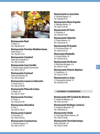 Restaurante La Sacristía
                                     C/ General Segura, 12
                                     Tel.: 950 08 39 73
                                     Restaurante Mesa España
                                     C/ Méndez Núñez, 19
                                     Tel.: 950 27 49 28
                                     Restaurante El Turia
                                     C/ Ricardos, 6
                                     Tel.: 950 26 37 68
                                     Restaurante Valentín
Restaurante Real                     C/ Tenor Iribarne, 19
C/ Real, 15                          Tel.: 950 26 44 75
Tel.: 950 28 02 43                   Restaurante El Asador
Restaurante Torreluz Mediterráneo    C/ Fructuoso Pérez, 14
Plaza Flores, 3                      Tel.: 950 23 45 45
Tel.: 950 28 14 25                   Ristorante Ritabella
Restaurante Catedral                 C/ Conde Ofalia, 10
Plaza de la Catedral, 4              Tel.: 950 26 34 52
Tel.: 950 25 90 04                   Restaurante Da Bruno
Restaurante Casa Sevilla             C/ Martínez Almagro, s/n
C/ Rueda López (galería comercial)   Tel.: 950 27 72 09                 67
Tel.: 950 27 29 12                   Restaurante Teteria Aljaima
Restaurante Costasol                 C/ Jovellanos, 12
Paseo de Almería, 58                 Tel.: 950 23 29 46
Tel.: 950 23 66 65                   Restaurante La Cata
Restaurante Lamarca Selección        C/ Concepción Arenal, 15
C/ Javier Sanz, 4                    Tel.: 950 28 27 40
Tel.: 950 25 94 48
Restaurante Plaza de Cañas
C/ Marín, 20                           > AlTAmiRA y AlREdEdoRES
Tel.: 950 27 18 67
Restaurante Torreluz                 Restaurante NH Ciudad de Almería
C/ Torres, 2                         C/ Jardín de Medina, s/n
Tel.: 950 23 43 99                   Tel.: 950 18 25 00
Restaurante Almedina                 Restaurante Bodega Lamarca
C/ Paz, 2                            C/ Gregorio Marañón, 33
Tel.: 629 27 78 27                   Tel.: 950 08 66 25
Restaurante Capitol                  Restaurante Chele
C/ Granada, 35                       C/ Canónigo Molina Alonso, 38
Tel.: 950 24 03 63                   Tel.: 950 27 36 80
Restaurante Cuentavinos              Restaurante Torresbermejas
C/ General Segura, 12                Avda. Estación, 19
Tel.: 950 23 97 72                   Tel.: 950 22 30 84
 