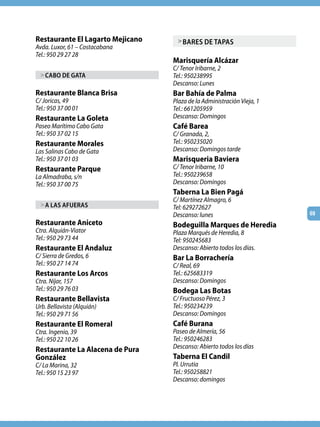 Restaurante El Lagarto Mejicano     > bARES dE TApAS
Avda. Luxor, 61 – Costacabana
Tel.: 950 29 27 28
                                  Marisquería Alcázar
                                  C/ Tenor Iribarne, 2
  > CAbo dE GATA                  Tel.: 950238995
                                  Descanso: Lunes
Restaurante Blanca Brisa          Bar Bahía de Palma
C/ Joricas, 49                    Plaza de la Administración Vieja, 1
Tel.: 950 37 00 01                Tel.: 661205959
Restaurante La Goleta             Descanso: Domingos
Paseo Marítimo Cabo Gata          Café Barea
Tel.: 950 37 02 15                C/ Granada, 2,
Restaurante Morales               Tel.: 950235020
Las Salinas Cabo de Gata          Descanso: Domingos tarde
Tel.: 950 37 01 03                Marisqueria Baviera
Restaurante Parque                C/ Tenor Iribarne, 10
La Almadraba, s/n                 Tel.: 950239658
Tel.: 950 37 00 75                Descanso: Domingos
                                  Taberna La Bien Pagá
                                  C/ Martínez Almagro, 6
  > A lAS AfUERAS                 Tel: 629272627
                                  Descanso: lunes                       69
Restaurante Aniceto               Bodeguilla Marques de Heredia
Ctra. Alquián-Viator              Plaza Marqués de Heredia, 8
Tel.: 950 29 73 44                Tel: 950245683
Restaurante El Andaluz            Descanso: Abierto todos los días.
C/ Sierra de Gredos, 6            Bar La Borrachería
Tel.: 950 27 14 74                C/ Real, 69
Restaurante Los Arcos             Tel.: 625683319
Ctra. Níjar, 157                  Descanso: Domingos
Tel.: 950 29 76 03                Bodega Las Botas
Restaurante Bellavista            C/ Fructuoso Pérez, 3
Urb. Bellavista (Alquián)         Tel.: 950234239
Tel.: 950 29 71 56                Descanso: Domingos
Restaurante El Romeral            Café Burana
Ctra. Ingenio, 39                 Paseo de Almería, 56
Tel.: 950 22 10 26                Tel.: 950246283
Restaurante La Alacena de Pura    Descanso: Abierto todos los días
González                          Taberna El Candil
C/ La Marina, 32                  Pl. Urrutia
Tel.: 950 15 23 97                Tel.: 950258821
                                  Descanso: domingos
 