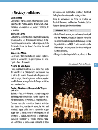 BA Fiestas y tradiciones                               aceptación, con multitud de casetas, y donde el
                                                       baile y la animación son los protagonistas.
Carnavales
                                                       Entre las actividades de Feria, se celebra un
Concurso de Agrupaciones en el Auditorio Muni-
                                                       Festival Flamenco y el Festival Folclórico de los
cipal Maestro Padilla. Desfile de carnaval, actua-
                                                       Pueblos Ibéricos y del Mediterráneo.
ciones de los grupos en los barrios y Entierro de
la Sardina.                                             > tradiciones locales
Semana Santa                                           > El día 26 de diciembre, se celebra en Almería, el
Cada año va aumentando la riqueza de sus pasos           día del Pendón, día de San Esteban. Dicho día
procesionales. Los desfiles procesionales desta-         se conmemora la conquista de la ciudad por los
can por su gran relevancia en la imaginería. Está        Reyes Católicos en 1489. El acto se realiza en la
declarada Fiesta de Interés Turístico Nacional
                                                         Plaza Vieja, con una procesión cívico- religiosa
desde 2004.
                                                         hasta la catedral.
Cruces de Mayo
                                                       > El segundo domingo del año se celebra la Ro-
Las cruces están instaladas en locales y plazas,
siendo la animación y la participación las prin-
cipales claves de su éxito.
                                                                           > Portada de la Feria de Almería.
                                                                                                               71
Noche de San Juan
Fiesta local que se celebra en la noche más corta
del año (del 23 al 24 de junio) y que coincide con
el inicio del verano. Se encienden hogueras por
toda la playa y tiene lugar una verbena popular
en el Palmeral acompañada de fuegos artificia-
les a medianoche.
Feria y Fiestas en Honor de la Virgen
del Mar
 La Feria y Fiestas de Almería, se celebran a partir
de la segunda quincena de agosto, y son en ho-
nor de la Patrona de Almería, la Virgen del Mar.
Durante siete días se realizan diversas activida-
des: deportivas, corridas de toros, la Feria del
Mediodía (que cada año va tomando mayor
auge) con la instalación de chiringuitos en el
centro de la ciudad, igualmente se celebran ac-
tividades ecuestres y la Feria de Alfarería Popu-
lar. La Feria de la noche, goza asimismo de gran
 