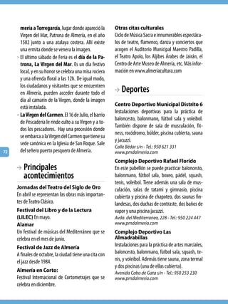 mería a Torregarcía, lugar donde apareció la       Otras citas culturales
       Virgen del Mar, Patrona de Almería, en el año      Ciclo de Música Sacra e innumerables espectácu-
       1502 junto a una atalaya costera. Allí existe      los de teatro, flamenco, danza y conciertos que
       una ermita donde se venera la imagen.              acogen el Auditorio Municipal Maestro Padilla,
     > El último sábado de Feria es el día de la Pa-      el Teatro Apolo, los Aljibes Árabes de Jairán, el
       trona, La Virgen del Mar. Es un día festivo        Centro de Arte Museo de Almería, etc. Más infor-
       local, y en su honor se celebra una misa rociera   mación en www.almeriacultura.com
       y una ofrenda floral a las 12h. De igual modo,
       los ciudadanos y visitantes que se encuentren
       en Almería, pueden acceder durante todo el         BA Deportes
       día al camarín de la Virgen, donde la imagen
       está instalada.                                    Centro Deportivo Municipal Distrito 6
                                                          Instalaciones deportivas para la práctica de
     > La Virgen del Carmen. El 16 de Julio, el barrio
                                                          baloncesto, balonmano, fútbol sala y voleibol.
       de Pescadería le rinde culto a su Virgen y a to-
                                                          También dispone de sala de musculación, fit-
       dos los pescadores.  Hay una procesión donde
                                                          ness, rocódromo, búlder, piscina cubierta, sauna
       se embarca a la Virgen del Carmen que tiene su
                                                          y jacuzzi.
       sede canónica en la Iglesia de San Roque. Sale
                                                          Calle Bédar s/n - Tel.: 950 621 331
72     del señero puerto pesquero de Almería.             www.pmdalmeria.com
                                                          Complejo Deportivo Rafael Florido
     BA Principales                                       En este pabellón se puede practicar baloncesto,
        acontecimientos                                   balonmano, fútbol sala, boxeo, pádel, squash,
                                                          tenis, voleibol. Tiene además una sala de mus-
     Jornadas del Teatro del Siglo de Oro                 culación, salas de tatami y gimnasio, piscina
     En abril se representan las obras más importan-      cubierta y piscina de chapoteo, dos saunas fin-
     tes de Teatro Clásico.                               landesas, dos duchas de contraste, dos baños de
     Festival del Libro y de la Lectura                   vapor y una piscina jacuzzi.
     (LILEC) En mayo.                                     Avda. del Mediterraneo, 228 - Tel.: 950 224 447
     Alamar                                               www.pmdalmeria.com
     Un festival de músicas del Mediterráneo que se       Complejo Deportivo Las
     celebra en el mes de junio.                          Almadrabillas
     Festival de Jazz de Almería                          Instalaciones para la práctica de artes marciales,
     A finales de octubre, la ciudad tiene una cita con   baloncesto, balonmano, fútbol sala, squash, te-
     el jazz desde 1984.                                  nis, y voleibol. Además tiene sauna, zona termal
                                                          y dos piscinas (una de ellas cubierta).
     Almería en Corto:                                    Avenida Cabo de Gata s/n - Tel.: 950 253 230
     Festival Internacional de Cortometrajes que se       www.pmdalmeria.com
     celebra en diciembre.
 
