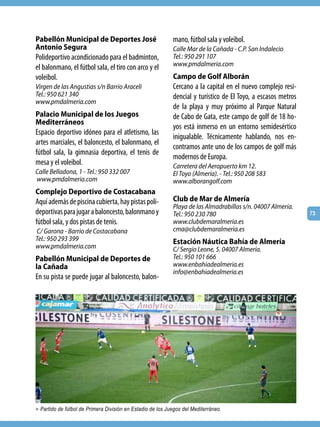 Pabellón Municipal de Deportes José                         mano, fútbol sala y voleibol.
Antonio Segura                                              Calle Mar de la Cañada - C.P. San Indalecio
Polideportivo acondicionado para el badminton,              Tel.: 950 291 107
el balonmano, el fútbol sala, el tiro con arco y el         www.pmdalmeria.com
voleibol.                                                   Campo de Golf Alborán
Virgen de las Angustias s/n Barrio Araceli                  Cercano a la capital en el nuevo complejo resi-
Tel.: 950 621 340                                           dencial y turístico de El Toyo, a escasos metros
www.pmdalmeria.com
                                                            de la playa y muy próximo al Parque Natural
Palacio Municipal de los Juegos                             de Cabo de Gata, este campo de golf de 18 ho-
Mediterráneos
                                                            yos está inmerso en un entorno semidesértico
Espacio deportivo idóneo para el atletismo, las
                                                            inigualable. Técnicamente hablando, nos en-
artes marciales, el baloncesto, el balonmano, el
                                                            contramos ante uno de los campos de golf más
fútbol sala, la gimnasia deportiva, el tenis de
                                                            modernos de Europa.
mesa y el voleibol.                                         Carretera del Aeropuerto km 12.
Calle Belladona, 1 - Tel.: 950 332 007                      El Toyo (Almería). - Tel.: 950 208 583
www.pmdalmeria.com                                          www.alborangolf.com
Complejo Deportivo de Costacabana
Aquí además de piscina cubierta, hay pistas poli-           Club de Mar de Almería
                                                            Playa de las Almadrabillas s/n. 04007 Almería.
deportivas para jugar a baloncesto, balonmano y             Tel.: 950 230 780                                  73
fútbol sala, y dos pistas de tenis.                         www.clubdemaralmeria.es
C/ Garona - Barrio de Costacabana                           cma@clubdemaralmeria.es
Tel.: 950 293 399                                           Estación Náutica Bahía de Almería
www.pmdalmeria.com                                          C/ Sergio Leone, 5. 04007 Almería.
Pabellón Municipal de Deportes de                           Tel.: 950 101 666
la Cañada                                                   www.enbahiadealmeria.es
                                                            info@enbahiadealmeria.es
En su pista se puede jugar al baloncesto, balon-




> Partido de fútbol de Primera División en Estadio de los Juegos del Mediterráneo.
 