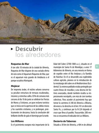 > Desierto de Tabernas.



     AA     Descubrir
            los alrededores
     Roquetas de Mar                                      Edad del Cobre (2700-1800 a.c.), situado en el
                                                                                                             75
     A tan sólo 10 minutos de la ciudad de Almería,       municipio de Santa Fe de Mondújar, a unos 17
     Roquetas de Mar dispone de una variada oferta        kilómetros de Almería, en una meseta en forma
     de ocio como el Aquarium Roquetas de Mar, que        de espolón entre el Río Andarax y la Rambla
     es el aquarium más grande de Andalucía o el          de Huéchar. En él se desarrolló una espléndida
     parque acuático Mariopark.                           cultura agrícola, pionera en la introducción de
                                                          la metalurgia del cobre en el Mediterráneo Occi-
     Mojácar                                              dental. Su extenso poblado estaba protegido por
     De impronta árabe, el núcleo urbano conserva         cuatro líneas de murallas y una decena de for-
     su peculiar estructura de terrazas escalonadas,      tines avanzados, donde también resalta su im-
     rincones y estrechas calles. El fin de semana más    presionante necrópolis, con más de cien tumbas
     cercano al día 10 de junio se celebran las Fiestas   colectivas. Para acceder al yacimiento hay que
     de Moros y Cristianos, un gran reclamo turístico     tomar la carretera A-348 de Almería a Alhama,
     que se inicia con la apertura de las cábilas moras   desviarse a la derecha en el km.141 en dirección
     y los cuarteles cristianos, y se prolongan, prác-    Santa Fe, y continuar por la N-324 dejando el
     ticamente sin descanso, hasta la conclusión del      cruce que lleva al pueblo. Trascurridos 200 me-
     brillante desfile de gala el domingo por la tarde.   tros se encuentra el indicador de Los Millares.

     Los Millares                                         Desierto de Tabernas
     Es el yacimiento europeo más importante de la        Situado a 30 km de Almería, a 404 m de altitud
 