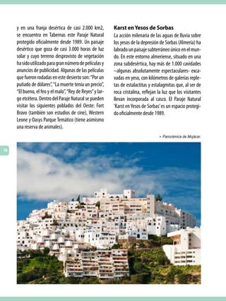 y en una franja desértica de casi 2.000 km2,          Karst en Yesos de Sorbas
     se encuentra en Tabernas este Paraje Natural          La acción milenaria de las aguas de lluvia sobre
     protegido oficialmente desde 1989. Un paisaje         los yesos de la depresión de Sorbas (Almería) ha
     desértico que goza de casi 3.000 horas de luz         labrado un paisaje subterráneo único en el mun-
     solar y cuyo terreno desprovisto de vegetación        do. En este entorno almeriense, situado en una
     ha sido utilizado para gran número de películas y     zona subdesértica, hay más de 1.000 cavidades
     anuncios de publicidad. Algunas de las películas      –algunas absolutamente espectaculares- exca-
     que fueron rodadas en este desierto son: “Por un      vadas en yeso, con kilómetros de galerías reple-
     puñado de dólares”, “La muerte tenía un precio”,      tas de estalactitas y estalagmitas que, al ser de
     “El bueno, el feo y el malo”, “Rey de Reyes” y lar-   roca cristalina, reflejan la luz que los visitantes
     go etcétera. Dentro del Paraje Natural se pueden      llevan incorporada al casco. El Paraje Natural
     visitar los siguientes poblados del Oeste: Fort       ‘Karst en Yesos de Sorbas’ es un espacio protegi-
     Bravo (también son estudios de cine), Western         do oficialmente desde 1989.
     Leone y Oasys Parque Temático (tiene asimismo
     una reserva de animales).
                                                                                     > Panorámica de Mojácar.


76
 