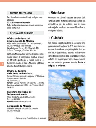 > Prefijo telefónico                                     BA Orientarse
    Para llamada internacional desde cualquier país           Orientarse en Almería resulta bastante fácil.
    a España:                                                 Tanto el centro histórico como sus barrios son
    00 34 + número del abonado.
    Todas las llamadas locales en Almería comienzan           asequibles a pie. No obstante, para las zonas
    con el prefijo 950.                                       más alejadas puede ser recomendable utilizar el
                                                              transporte público.
     > oficinas de turismo

    Oficina de Turismo del                                    BA Cuándo ir
    Ayuntamiento de Almería
    Plaza de la Constitución, s/n. 04001 Almería.             Con más de 3.000 horas de sol al año y una tem-
    Tel.: 950 210 538 - 950 280 748                           peratura anual media de 18.7º C, Almería cuenta
    Horario: Lunes-Viernes: 9h-14h y 16h-19h.
    Sábado, Domingo y Festivos: 9h-14h                        con uno de los climas más  privilegiados de la pe-
                                                              nínsula, lo que sin duda redunda en la elección
    La Oficina Municipal de Turismo dispone asimis-
    mo de kioscos de información turística situados           como destino turístico ideal para todos los meses
    en diferentes puntos de la ciudad como la Es-             del año. Un singular y acertado eslogan comuni-
    tación Intermodal, el Paseo Marítimo y El Toyo,           ca a sus visitantes que es en Almería, donde el
8
    abiertos durante la época estival.                        sol pasa el invierno.

    Oficina de Turismo
    de la Junta de Andalucía
    Parque Nicolás Salmerón, esquina c/ Martínez
    Campos. 04002 Almería.
    Tel.: 950 175 220
    Horario: Lunes-Viernes: 9h-19:30h. Sábado,
    Domingo y Festivos: 9:30h-15h (Verano: 10.00-
    14.00 h)

    Patronato Provincial de
    Turismo de Almería
    Plaza Bendicho, s/n. 04011 Almería
    Tel.: 950 881 178
    Horario: Lunes-Viernes: 9h-14h

    Aeropuerto de Almería
    Carretera de Níjar, km 9. 04130 Almería
    Tel.: 950 292 918


              > Palmeras en el Paseo Marítimo de la ciudad.
 