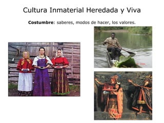 Cultura Inmaterial Heredada y Viva
 Costumbre: saberes, modos de hacer, los valores.
 