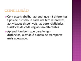  Com   este trabalho, aprendi que há diferentes
  tipos de turismo, e cada um tem diferentes
  actividades disponíveis, as potencialidades
  turísticas de cada região são diferentes.
 Aprendi também que para longas
  distâncias, o avião é o meio de transporte
  mais adequado.
 