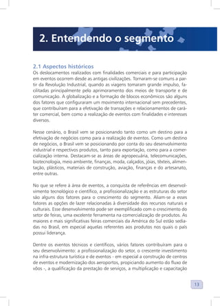 13
2.1 Aspectos históricos
Os deslocamentos realizados com finalidades comerciais e para participação
em eventos ocorrem desde as antigas civilizações. Tornaram-se comuns a par-
tir da Revolução Industrial, quando as viagens tomaram grande impulso, fa-
cilitadas principalmente pelo aprimoramento dos meios de transporte e de
comunicação. A globalização e a formação de blocos econômicos são alguns
dos fatores que configuraram um movimento internacional sem precedentes,
que contribuíram para a efetivação de transações e relacionamentos de cará-
ter comercial, bem como a realização de eventos com finalidades e interesses
diversos.
Nesse cenário, o Brasil vem se posicionando tanto como um destino para a
efetivação de negócios como para a realização de eventos. Como um destino
de negócios, o Brasil vem se posicionando por conta do seu desenvolvimento
industrial e respectivos produtos, tanto para exportação, como para a comer-
cialização interna. Destacam-se as áreas de agropecuária, telecomunicações,
biotecnologia, meio ambiente, finanças, moda, calçados, jóias, têxteis, alimen-
tação, plásticos, materiais de construção, aviação, finanças e do artesanato,
entre outras.
No que se refere à área de eventos, a conquista de referências em desenvol-
vimento tecnológico e científico, a profissionalização e as estruturas do setor
são alguns dos fatores para o crescimento do segmento. Aliam-se a esses
fatores as opções de lazer relacionadas à diversidade dos recursos naturais e
culturais. Esse desenvolvimento pode ser exemplificado com o crescimento do
setor de feiras, uma excelente ferramenta na comercialização de produtos. As
maiores e mais significativas feiras comerciais da América do Sul estão sedia-
das no Brasil, em especial aquelas referentes aos produtos nos quais o país
possui liderança.
Dentre os eventos técnicos e científicos, vários fatores contribuíram para o
seu desenvolvimento: a profissionalização do setor, o crescente investimento
na infra-estrutura turística e de eventos - em especial a construção de centros
de eventos e modernização dos aeroportos, propiciando aumento do fluxo de
vôos -, a qualificação da prestação de serviços, a multiplicação e capacitação
2. Entendendo o segmento
 