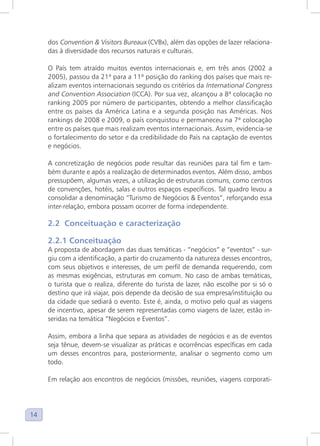 14
dos Convention & Visitors Bureaux (CVBx), além das opções de lazer relaciona-
das à diversidade dos recursos naturais e culturais.
O País tem atraído muitos eventos internacionais e, em três anos (2002 a
2005), passou da 21ª para a 11ª posição do ranking dos países que mais re-
alizam eventos internacionais segundo os critérios da International Congress
and Convention Association (ICCA). Por sua vez, alcançou a 8ª colocação no
ranking 2005 por número de participantes, obtendo a melhor classificação
entre os países da América Latina e a segunda posição nas Américas. Nos
rankings de 2008 e 2009, o país conquistou e permaneceu na 7ª colocação
entre os países que mais realizam eventos internacionais. Assim, evidencia-se
o fortalecimento do setor e da credibilidade do País na captação de eventos
e negócios.
A concretização de negócios pode resultar das reuniões para tal fim e tam-
bém durante e após a realização de determinados eventos. Além disso, ambos
pressupõem, algumas vezes, a utilização de estruturas comuns, como centros
de convenções, hotéis, salas e outros espaços específicos. Tal quadro levou a
consolidar a denominação “Turismo de Negócios & Eventos”, reforçando essa
inter-relação, embora possam ocorrer de forma independente.
2.2 Conceituação e caracterização
2.2.1 Conceituação
A proposta de abordagem das duas temáticas - “negócios” e “eventos” - sur-
giu com a identificação, a partir do cruzamento da natureza desses encontros,
com seus objetivos e interesses, de um perfil de demanda requerendo, com
as mesmas exigências, estruturas em comum. No caso de ambas temáticas,
o turista que o realiza, diferente do turista de lazer, não escolhe por si só o
destino que irá viajar, pois depende da decisão de sua empresa/instituição ou
da cidade que sediará o evento. Este é, ainda, o motivo pelo qual as viagens
de incentivo, apesar de serem representadas como viagens de lazer, estão in-
seridas na temática “Negócios e Eventos”.
Assim, embora a linha que separa as atividades de negócios e as de eventos
seja tênue, devem-se visualizar as práticas e ocorrências específicas em cada
um desses encontros para, posteriormente, analisar o segmento como um
todo.
Em relação aos encontros de negócios (missões, reuniões, viagens corporati-
 
