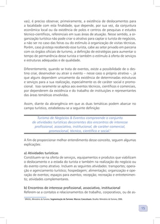 15
vas), é preciso observar, primeiramente, a existência de deslocamentos para
a localidade com esta finalidade, que depende, por sua vez, da conjuntura
econômica local ou da existência de polos e centros de pesquisas e estudos
técnico-científicos, referenciais em suas áreas de atuação. Nesse sentido, a or-
ganização turística não pode criar o atrativo para captar o turista de negócios,
a não ser no caso das feiras ou do estímulo à organização de visitas técnicas.
Porém, caso já esteja recebendo esse turista, cabe ao setor privado em parceria
com os órgãos oficiais de turismo, a definição de estratégias para aumentar o
tempo de permanência desse turista e também o estímulo à oferta de serviços
e estruturas adequadas e de qualidade.
Diferentemente, quando se trata de eventos, existe a possibilidade de o des-
tino criar, desenvolver ou atrair o evento – nesse caso o próprio atrativo –, já
que alguns dependem unicamente da existência de determinadas estruturas
e serviços para a sua realização, especialmente os de caráter social e promo-
cional. Isso raramente se aplica aos eventos técnicos, científicos e comerciais,
por dependerem da existência e do trabalho de instituições e representantes
das áreas temáticas envolvidas.
Assim, diante da abrangência em que as duas temáticas podem abarcar no
campo turístico, estabeleceu-se a seguinte definição:
Turismo de Negócios & Eventos compreende o conjunto
de atividades turísticas decorrentes dos encontros de interesse
profissional, associativo, institucional, de caráter comercial,
promocional, técnico, científico e social.1
1
A fim de proporcionar melhor entendimento desse conceito, seguem algumas
explicações:
a) Atividades turísticas
Constituem-se na oferta de serviços, equipamentos e produtos que viabilizam
o deslocamento e a estada do turista e também na realização do negócio ou
do evento como atrativo. Incluem as seguintes atividades: transportes; opera-
ção e agenciamento turístico; hospedagem; alimentação; organização e ope-
ração de eventos; espaços para eventos; recepção; recreação e entretenimen-
to; atividades complementares.
b) Encontros de interesse profissional, associativo, institucional
Referem-se a contatos e relacionamentos de trabalho, corporativos, ou de as-
1
BRASIL, Ministério do Turismo. Segmentação do Turismo: Marcos Conceituais. Brasília: Ministério do Turismo, 2006.
 
