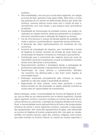 17
escolares;
• Alta rentabilidade, uma vez que o turista desse segmento, em relação
ao turista de lazer, apresenta maior gasto médio. Além disso, o turista
que participa de um evento em determinado destino que ainda não
conhecia, costuma retornar outras vezes com o intuito de lazer e,
normalmente, com mais tempo, o que propicia maior permanência
no destino;
• Possibilidade de interiorização da atividade turística, pois podem ser
realizados em cidades menores, desde que apresentem as condições e
estruturas necessárias para a realização de negócios ou eventos;
• Uso de infra-estrutura e serviços de elevado padrão de qualidade, de
modo a valorizar o profissionalismo, requerendo serviços dinâmicos.
• A demanda não reduz significativamente em momentos de crise
econômica;
• Aumento da arrecadação de impostos, pois normalmente o turista
de Negócios & Eventos necessita da emissão de notas fiscais para
comprovação de despesas à empresa ou instituição à qual pertence.
• Contribuição para o crescimento dos negócios locais por conta do
intercâmbio comercial e empresarial, no qual se estabelecem contatos
diretos entre fabricantes e consumidores;
• Desenvolvimento científico e tecnológico devido à participação de
profissionais especializados e equipamentos de última geração;
• Disseminação de novas técnicas e conhecimentos definidos
nos encontros nos destinos-sedes e que ficam como legados às
comunidades locais.
• Motivação ocasionada principalmente pelo interesse no evento,
podendo ou não estar aliada à atratividade do destino;
• Regeneração de áreas urbanas, como áreas portuárias e outras
desestruturadas ou não priorizadas na cidade, podendo constituir-se
muitas vezes em oportunidades de investimentos.
Merece destaque, ainda, a transversalidade do Turismo de Negócios & Even-
tos, que se refere ao seu relacionamento com os demais segmentos. Quando
algum segmento turístico e assuntos correlatos ao turismo são temas de en-
contros técnicos ou comerciais, a exemplo do Congresso Brasileiro de Turismo
Rural, a transversalidade ocorre pela pertinência do tema e das programações
temáticas do evento a outros segmentos turísticos, enquanto a organização
dos equipamentos, bem como dos equipamentos de apoio, está relacionado
ao turismo de Negócios & Eventos propriamente dito. Isto pode ser notado,
também, em eventos culturais, sejam eles, artísticos, religiosos, entre outros,
que estão inseridos no Turismo Cultural, ou mesmo em eventos esportivos e
 