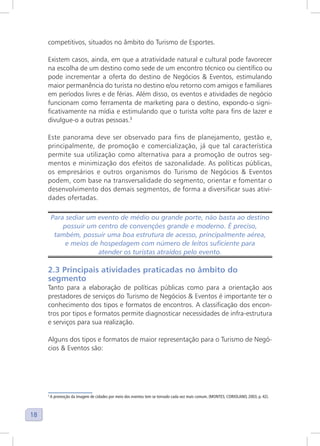18
competitivos, situados no âmbito do Turismo de Esportes.
Existem casos, ainda, em que a atratividade natural e cultural pode favorecer
na escolha de um destino como sede de um encontro técnico ou científico ou
pode incrementar a oferta do destino de Negócios & Eventos, estimulando
maior permanência do turista no destino e/ou retorno com amigos e familiares
em períodos livres e de férias. Além disso, os eventos e atividades de negócio
funcionam como ferramenta de marketing para o destino, expondo-o signi-
ficativamente na mídia e estimulando que o turista volte para fins de lazer e
divulgue-o a outras pessoas.3
Este panorama deve ser observado para fins de planejamento, gestão e,
principalmente, de promoção e comercialização, já que tal característica
permite sua utilização como alternativa para a promoção de outros seg-
mentos e minimização dos efeitos de sazonalidade. As políticas públicas,
os empresários e outros organismos do Turismo de Negócios & Eventos
podem, com base na transversalidade do segmento, orientar e fomentar o
desenvolvimento dos demais segmentos, de forma a diversificar suas ativi-
dades ofertadas.
Para sediar um evento de médio ou grande porte, não basta ao destino
possuir um centro de convenções grande e moderno. É preciso,
também, possuir uma boa estrutura de acesso, principalmente aérea,
e meios de hospedagem com número de leitos suficiente para
atender os turistas atraídos pelo evento.
2.3 Principais atividades praticadas no âmbito do
segmento
Tanto para a elaboração de políticas públicas como para a orientação aos
prestadores de serviços do Turismo de Negócios & Eventos é importante ter o
conhecimento dos tipos e formatos de encontros. A classificação dos encon-
tros por tipos e formatos permite diagnosticar necessidades de infra-estrutura
e serviços para sua realização.
Alguns dos tipos e formatos de maior representação para o Turismo de Negó-
cios & Eventos são:
3
A promoção da imagem de cidades por meio dos eventos tem se tornado cada vez mais comum. (MONTES; CORIOLANO, 2003, p. 42).
 