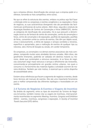 22
que a empresa oferece; diversificação dos serviços que a empresa pode vir a
oferecer, tornando-se mais competitiva; entre outras.
No que se refere às estruturas dos eventos, embora na prática seja fácil fazer
a distinção entre os congressos e eventos congêneres e as exposições e feiras
de negócios, as suas características divergentes não são percebidas tão facil-
mente por profissionais de outros setores. Além disso, segundo o estatuto da
Associação Brasileira de Centros de Convenções e Feiras (ABRACCEF), dentre
as categorias de classificação dos associados, há os que possuem a denomi-
nação social ou de fantasia de centro de convenções, centro de convenções e
feiras, centro de convenções e de exposições, pavilhão de exposições, pavilhão
de feiras, convention center ou centro de eventos. Eles têm por objeto social,
única e exclusivamente, a oferta de espaços e serviços correlatos a terceiros,
específicos e apropriados, para a realização de eventos de qualquer tipo ou
natureza, sob a forma de locação ou cessão, em caráter temporário.
Os congressos, as convenções e os demais eventos associativos são mais com-
plexos, compondo muitas vezes atividades técnicas variadas. Além disso, são
geralmente itinerantes, podendo ser sediadas em destinos maiores ou me-
nores, desde que contemplem a estrutura necessária. Já as feiras de negó-
cios costumam exigir maior estrutura e serviços e dificilmente são itinerantes,
concentrando-se principalmente em grandes centros urbanos, nos quais o
consumo e o fornecimento dos materiais ligados à atividade ocorrem de ma-
neira dinâmica. Também por este motivo, é essencial que o centro disponha
de acessibilidade aérea.
Existem várias referências que focam o segmento de negócios e eventos, desde
livros técnicos até manuais de eventos. Eles são uma importante ferramenta
para a melhor compreensão das diferentes tipologias e necessidades em um
evento.
2.4 Turismo de Negócios & Eventos e Viagens de Incentivo
No âmbito do segmento, entre os tipos de encontros do Turismo de Negó-
cios & Eventos, também merece citar as viagens de incentivos, internacional-
mente reconhecidas no segmento Meeting, Incentive, Congress and Exhibition
(MICE) - eventos, incentivos, congressos e exposições. A Society of Incentive
Travels Executive (SITE) define:
 