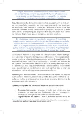 23
Viagem de incentivo é uma ferramenta administrativa usada
em campanhas de aumento de produtividade, que oferece viagens
como prêmio aos participantes mais bem sucedidos em troca do
desempenho mostrado na obtenção de melhores resultados.4
4
Segundo especialistas de marketing de incentivo, as viagens vêm se destacan-
do entre os prêmios concedidos por empresas e organizações por apresentar
características como: incentivo a integração quando realizadas em grupo; fle-
xibilidade conforme público participante do programa; baixo custo quando
comparável a prêmios tangíveis; e oportunidade de permanecer mais tempo
na memória do premiado quando comparado aos bens tangíveis.
Os estudos que medem o impacto dos programas de incentivos
indicam que os prêmios em dinheiro são considerados por um período
máximo de um ano e os bens duráveis, por aproximadamente quatro
anos. Já as viagens dadas como prêmio deixam o maior valor residual
para o participante, permanecendo vivas na memória do ganhador por
mais tempo, podendo chegar à marca de dez ou doze anos.5
5
As viagens de incentivo se enquadram nas características do Turismo de Negó-
cios & Eventos, tendo como destaques: a possibilidade de interiorização da ati-
vidade turística; a utilização de infra-estrutura e serviços de elevado padrão de
qualidade, de modo a valorizar o profissionalismo; o aumento da arrecadação
de impostos pela necessidade da emissão de notas fiscais para comprovação;
e a contribuição para o equacionamento de períodos sazonais, considerando
que a baixa temporada nos destinos de lazer pode significar para as empresas
promotoras: custos mais baixos e exclusividade aos clientes.
Com relação à transversalidade, a atratividade natural e cultural é o produto
das viagens de incentivos, cabendo ao operador da viagem identificar o pro-
duto que melhor se encaixa com a proposta do programa de incentivo da
empresa/organização promotora.
a) Principais Agentes do Turismo de Incentivos e suas Atribuições:
• Empresas Promotoras – empresas privadas que adotam em seus
programas de incentivos aos funcionários, clientes, fornecedores,
entre outros, as viagens como prêmios aos participantes;
• Órgãos Oficiais de Turismo – dada a demanda crescente tanto do
4
Conceito aplicado pela Society Incentive Travel Executive (SITE) apud ANSARAH 1999, p.59. Disponível em: http://www.siteglobal.com
5
SOUZA, Helena (2004). Motivação é o nome do jogo. Revista dos Eventos, 31, 2004: 24.
 
