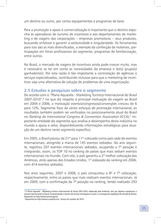 25
um destino ou outro, por certos equipamentos e programas de lazer.
Para a promoção e apoio à comercialização é importante que o destino expo-
nha às operadoras de turismo de incentivos e aos departamentos de marke-
ting e de viagens das corporações – empresas promotoras – seus produtos,
buscando enfatizar e garantir a exclusividade e singularidade. As ferramentas
para isso são as mais diversificadas, a exemplo da confecção de materiais, par-
ticipações em feiras profissionais do segmento, programas de familiarização,
entre outros.
No Brasil, o mercado de viagens de incentivos ainda pode crescer muito, mas
é necessário se ter em conta as necessidades da empresa e do(s) grupo(s)
ganhador(es). Por esta razão é tão importante a contratação de agências e
serviços especializados, contribuindo inclusive para que o marketing de incen-
tivos seja uma alternativa de solução de problemas de uma organização.
2.5 Estudos e pesquisas sobre o segmento
De acordo com o “Plano Aquarela - Marketing Turístico Internacional do Brasil
2007-2010”,6
no que diz respeito à principal motivação da viagem ao Brasil
em 2004 e 2006, a motivação eventos/congressos/convenções cresceu de 6
para 12%. Segmento foco de vários esforços de promoção internacional, os
resultados também podem ser verificados no posicionamento atual do Brasil
no Ranking da International Congress & Convention Association (ICCA),7
im-
portante entidade do segmento que analisa o desempenho desta indústria no
mundo e apoia o setor, disponibilizando informações estratégicas para atua-
ção de um destino neste segmento específico.
Em 2005, o Brasil passou de 21º para 11º colocado como país sede de eventos
internacionais, atingindo a marca de 145 eventos sediados. No ano seguin-
te, registrou 207 eventos internacionais sediados, ocupando a 7ª posição e
integrando, assim, os TOP 10 no ranking de países que mais sediam eventos
internacionais no mundo. Com isto, o país garantiu a 2ª melhor colocação das
Américas, atrás apenas dos Estados Unidos, 1º colocado do ranking em 2006,
com 414 eventos sediados.
Nos anos seguintes, 2007 e 2008, o país conquistou a 8ª e 7ª colocação,
respectivamente, entre os países que mais realizam eventos internacionais. Já
em 2009, com a confirmação da 7ª posição no ranking, tendo realizado 293
6
O Plano Aquarela - Marketing Turístico Internacional do Brasil 2007-2010, elaborado pela Embratur, tem por objetivo impulsionar o
turismo internacional no Brasil, incrementando o número de turistas estrangeiros no país e a consequente ampliação de entrada de divisas.
Disponível em http://www.turismo.gov.br
7
Disponível em http://www.iccaworld.com .Acesso em outubro de 2010.
 