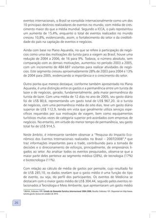 26
eventos internacionais, o Brasil se consolida internacionalmente como um dos
10 principais destinos realizadores de eventos no mundo, com média de cres-
cimento maior do que a média mundial. Segundo a ICCA, o país representou
um aumento de 15,4%, enquanto o total de eventos realizados no mundo
cresceu 10,8%, evidenciando, assim, o fortalecimento do setor e da credibili-
dade do país na captação de eventos e negócios.
Ainda com base no Plano Aquarela, no que se refere à participação de negó-
cios como uma das motivações do turista para a viagem ao Brasil, houve uma
redução de 2004 a 2006, de 16 para 9%. Todavia, o número absoluto, sem
comparação com as demais motivações, aumentou no período 2003 a 2005,
com um incremento de 484.687 visitantes para realizar atividades de negó-
cios. Este segmento cresceu aproximadamente 28% de 2003 para 2004 e 13%
de 2004 para 2005, evidenciando a importância e o crescimento do setor.
Outro ponto que merece destaque, conforme também apresentado no Plano
Aquarela, é uma distinção entre os gastos e a permanência entre um turista de
lazer e de negócios, gerado, fundamentalmente, pela maior permanência do
turista de lazer. Com uma média de 12 dias no ano de 2005, seu gasto diário
foi de US$ 80,6, representando um gasto total de US$ 967,20. Já o turista
de negócios, com uma permanência média de oito dias, teve um gasto diário
superior de US$ 112,9, tendo em vista que geralmente utiliza serviços espe-
cíficos requeridos por sua motivação de viagem, bem como equipamentos
turísticos muitas vezes de categoria superior pré-acordados com empresas de
negócios. No entanto, em virtude do menor tempo de permanência, seu gasto
total foi de US$ 914,5.
Neste âmbito, é interessante também observar a “Pesquisa do Impacto Eco-
nômico dos Eventos Internacionais realizados no Brasil – 2007/2008”,8
que
traz informações importantes para o trade, contribuindo para a tomada de
decisões e o direcionamento de esforços, principalmente, de empresários li-
gados ao setor. Ao analisar todos os eventos pesquisados, observa-se que a
maior parte deles pertence ao segmento médico (28%), de tecnologia (17%)
e biotecnologia (11%).
Com relação ao cálculo de média de gastos por pernoite, cujo resultado foi
de US$ 285,10, os dados revelam que o gasto médio é uma função do tipo
de evento, ou seja, do perfil dos participantes. Os eventos de Medicina se
destacam com o maior gasto médio de US$ 304,44, seguido pelos eventos re-
lacionados à Tecnologia e Meio Ambiente, que apresentaram um gasto médio
8
BRASIL, Embratur, FIPE. Estudo da Demanda Turística Internacional 2004-2008. Brasília: Embratur, 101. Disponível em http://www.
turismo.gov.br.Acesso em outubro de 2010.
 