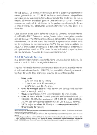 27
de US$ 290,07. Os eventos de Educação, Social e Esporte apresentaram o
menor gasto médio, de US$244,92, explicado principalmente pelo perfil dos
participantes, na sua maioria, formado por estudantes. Em termos de efeitos
diretos, os eventos analisados geraram uma renda de US$ 34.911.497 para
a economia nacional. As atividades de hospedagem e alimentação foram
as mais beneficiadas, absorvendo aproximadamente 61% dos gastos dos
visitantes.
Cabe observar, ainda, dados como do “Estudo da Demanda Turística Interna-
cional 2005 – 2007”,9
dentre as motivações dos turistas estrangeiros para via-
gem ao Brasil, 27,4% informaram que tinham como motivo negócios, eventos
e convenções. Em cidades como São Paulo/SP, a representatividade dos turis-
tas de negócios e de eventos somaram 38,5% dos que visitam a cidade em
2008.10
Já em Salvador, embora para a demanda internacional o lazer seja o
principal motivo – superior a 70%, para a demanda doméstica, a predominân-
cia é do turismo de Negócios & Eventos, que somam 35%.11
2.5.1 O Perfil do Turista
Para compreender melhor o segmento, torna-se fundamental, também, co-
nhecer o perfil do Turista de Negócios & Eventos.
Segundo resultados da Pesquisa do Impacto Econômico dos Eventos Interna-
cionais realizados no Brasil – 2007/2008,12
é possível identificar algumas carac-
terísticas do turista desse segmento, segundo os seguintes aspectos:
• Faixa etária:
◦ 27% têm entre 25 e 34 anos;
◦ 35,44% têm entre 35 e 44 anos; e
◦ 23,2% têm entre 45 e 54 anos.
• Grau de formação escolar: cerca de 96% dos participantes possuem
nível de formação superior.
• Ocupação principal: 35,6% são empregados do setor privado.
• Faixa de renda média: 38,40% possuem renda mensal de até US$
3.000,00, 27,11% têm renda entre US$ 3.001,00 e US$ 6.000,00 e
26,20% dos participantes recebem mais de US$ 6.000,00 por mês;
• 59,3% viajou sozinho e 14,6% viajou com cônjuge/namorado(a);
• Organização da viagem:
9
BRASIL, Embratur, FIPE. Estudo da Demanda Turística Internacional 2004-2008. Brasília: Embratur, 101. Disponível em http://www.
turismo.gov.br. Acesso em outubro de 2010.
10
Cidade de São Paulo – Indicadores e Pesquisa do Turismo 2008. Disponível em http://www.cidadedesaopaulo.com. Acesso em outubro
de 2010.
11
Pesquisa divulgada pela Empresa deTurismo de Salvador S/A. Disponível em http://www.saltur.salvador.ba.gov.br.Acesso em outubro de 2010.
12
BRASIL, Ministério do Turismo; EMBRATUR; FGV. Pesquisa do Impacto Econômico dos Eventos Internacionais Realizados no
Brasil – 2007/2008. Brasília: Ministério do Turismo, 2009. Disponível em http://www.turismo.gov.br.Acesso em outubro de 2010.
 
