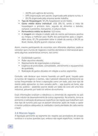 28
◦ 34,9% com agência de turismo;
◦ 34% organização sem pacote, organizado pelo próprio turista; e
◦ 20,3% organizada pela empresa aonde trabalha.
• Tipo de Hospedagem: 97,2% hospedaram-se em hotéis.
• Gasto médio diário individual: US$ 285,10, sendo o meio de
hospedagem o primeiro item, seguido de alimentos e bebidas;
compras e presentes; transportes; e cultura e lazer.
• Permanência média no destino: 6,8 noites.
• A imagem em relação à cidade sede do evento permaneceu positiva
ou chegou a melhorar para 78,8% dos participantes após a viagem.
Além disso, 81,7% pretendem voltar à cidade do evento e 94,5% ao
Brasil. Destes, 82,6% querem retornar a lazer.
Assim, mesmo participando de encontros com diferentes objetivos, pode-se
constatar que o turista de negócios e eventos doméstico e internacional apre-
senta algumas características comuns, tais como:
• Escolaridade superior;
• Poder aquisitivo elevado;
• Representante de organizações e empresas;
• Exigência de praticidade, comodidades, atendimento e equipamentos
de qualidade;
• Realização de gastos elevados em relação a outros segmentos.
Contudo, vale destacar que mesmo havendo um perfil geral, traçado para
os turistas de negócios e eventos, não é possível relacioná-lo diretamente ao
turista frequentador de feiras e exposições como um todo, pois esse tipo de
evento pode apresentar os mais variados perfis – seja quanto ao tema, seja
pelo seu público – podendo ocorrer desde um Salão do Livro até uma feira
industrial, passando por todos os setores da economia.
Essas informações sinalizam a relevância e a dimensão do segmento no país
como indutor de desenvolvimento de outros segmentos. No entanto, torna-se
premente a realização de pesquisas específicas nas regiões que trabalham com
esse tipo de turismo para que se possam direcionar ações de modo a captar
e manter públicos adequados às realidades e particularidades de cada evento
e local.
2.6 Marcos legais
A legislação pertinente ao segmento diz respeito aos prestadores de serviços
turísticos e a outras questões que, embora não sejam específicos, incidem na
 