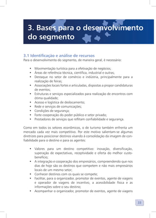33
3.1 Identificação e análise de recursos
Para o desenvolvimento do segmento, de maneira geral, é necessário:
• Movimentação turística para a efetivação de negócios;
• Áreas de referência técnica, científica, industrial e outras;
• Destaque no setor de comércio e indústria, principalmente para a
realização de feiras;
• Associações locais fortes e articuladas, dispostas a propor candidaturas
de eventos;
• Estruturas e serviços especializados para realização de encontros com
ótima qualidade;
• Acesso e logística de deslocamento;
• Rede e serviços de comunicações;
• Condições de segurança;
• Forte cooperação do poder público e setor privado;
• Prestadores de serviços que reflitam confiabilidade e segurança.
Como em todos os setores econômicos, o de turismo também enfrenta um
mercado cada vez mais competitivo. Por este motivo salientam-se algumas
diretrizes para posicionar destinos visando à consolidação da imagem de con-
fiabilidade para o destino e para os agentes:
• Valores para um destino competitivo: inovação, diversificação,
superação de expectativas, receptividade e oferta do melhor custo-
benefício;
• A integração e cooperação dos empresários, compreendendo que nos
dias de hoje são os destinos que competem e não mais empresários
locais de um mesmo setor;
• Conhecer destinos com os quais se compete;
• Facilitar, para o organizador, promotor de eventos, agente de viagens
e operador de viagens de incentivo, a acessibilidade física e as
informações sobre o seu destino;
• Acompanhar o organizador, promotor de eventos, agente de viagens
3. Bases para o desenvolvimento
do segmento
 