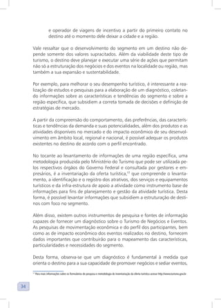 34
e operador de viagens de incentivo a partir do primeiro contato no
destino até o momento dele deixar a cidade e a região.
Vale ressaltar que o desenvolvimento do segmento em um destino não de-
pende somente dos valores supracitados. Além da viabilidade deste tipo de
turismo, o destino deve planejar e executar uma série de ações que permitam
não só a estruturação dos negócios e dos eventos na localidade ou região, mas
também a sua expansão e sustentabilidade.
Por exemplo, para melhorar o seu desempenho turístico, é interessante a rea-
lização de estudos e pesquisas para a elaboração de um diagnóstico, coletan-
do informações sobre as características e tendências do segmento e sobre a
região específica, que subsidiem a correta tomada de decisões e definição de
estratégias de mercado.
A partir da compreensão do comportamento, das preferências, das caracterís-
ticas e tendências da demanda e suas potencialidades, além dos produtos e as
atividades disponíveis no mercado e do impacto econômico de seu desenvol-
vimento em âmbito local, regional e nacional, é possível adequar os produtos
existentes no destino de acordo com o perfil encontrado.
No tocante ao levantamento de informações de uma região específica, uma
metodologia produzida pelo Ministério do Turismo que pode ser utilizada pe-
los respectivos órgãos do Governo Federal e consultada por gestores e em-
presários, é a inventariação da oferta turística,17
que compreende o levanta-
mento, a identificação e o registro dos atrativos, dos serviços e equipamentos
turísticos e da infra-estrutura de apoio a atividade como instrumento base de
informações para fins de planejamento e gestão da atividade turística. Desta
forma, é possível levantar informações que subsidiem a estruturação de desti-
nos com foco no segmento.
Além disso, existem outros instrumentos de pesquisa e fontes de informação
capazes de fornecer um diagnóstico sobre o Turismo de Negócios e Eventos.
As pesquisas de movimentação econômica e do perfil dos participantes, bem
como as de impacto econômico dos eventos realizados no destino, fornecem
dados importantes que contribuirão para o mapeamento das características,
particularidades e necessidades do segmento.
Desta forma, observa-se que um diagnóstico é fundamental à medida que
orienta o destino para a sua capacidade de promover negócios e sediar eventos,
17
Para mais informações sobre os formulários de pesquisa e metodologia de inventariação da oferta turística acesse http://www.turismo.gov.br
 