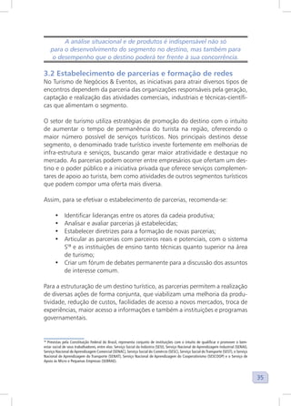 35
A análise situacional e de produtos é indispensável não só
para o desenvolvimento do segmento no destino, mas também para
o desempenho que o destino poderá ter frente à sua concorrência.
3.2 Estabelecimento de parcerias e formação de redes
No Turismo de Negócios & Eventos, as iniciativas para atrair diversos tipos de
encontros dependem da parceria das organizações responsáveis pela geração,
captação e realização das atividades comerciais, industriais e técnicas-científi-
cas que alimentam o segmento.
O setor de turismo utiliza estratégias de promoção do destino com o intuito
de aumentar o tempo de permanência do turista na região, oferecendo o
maior número possível de serviços turísticos. Nos principais destinos desse
segmento, o denominado trade turístico investe fortemente em melhorias de
infra-estrutura e serviços, buscando gerar maior atratividade e destaque no
mercado. As parcerias podem ocorrer entre empresários que ofertam um des-
tino e o poder público e a iniciativa privada que oferece serviços complemen-
tares de apoio ao turista, bem como atividades de outros segmentos turísticos
que podem compor uma oferta mais diversa.
Assim, para se efetivar o estabelecimento de parcerias, recomenda-se:
• Identificar lideranças entre os atores da cadeia produtiva;
• Analisar e avaliar parcerias já estabelecidas;
• Estabelecer diretrizes para a formação de novas parcerias;
• Articular as parcerias com parceiros reais e potenciais, com o sistema
S18
e as instituições de ensino tanto técnicas quanto superior na área
de turismo;
• Criar um fórum de debates permanente para a discussão dos assuntos
de interesse comum.
Para a estruturação de um destino turístico, as parcerias permitem a realização
de diversas ações de forma conjunta, que viabilizam uma melhoria da produ-
tividade, redução de custos, facilidades de acesso a novos mercados, troca de
experiências, maior acesso a informações e também a instituições e programas
governamentais.
18
Previstas pela Constituição Federal do Brasil, representa conjunto de instituições com o intuito de qualificar e promover o bem-
estar social de seus trabalhadores, entre elas: Serviço Social da Indústria (SESI), Serviço Nacional de Aprendizagem Industrial (SENAI),
Serviço Nacional de Aprendizagem Comercial (SENAC), Serviço Social do Comércio (SESC), Serviço Social do Transporte (SEST), o Serviço
Nacional de Aprendizagem do Transporte (SENAT), Serviço Nacional de Aprendizagem do Cooperativismo (SESCOOP) e o Serviço de
Apoio às Micro e Pequenas Empresas (SEBRAE).
 