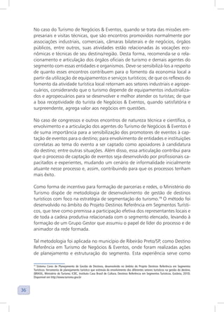 36
No caso do Turismo de Negócios & Eventos, quando se trata das missões em-
presariais e visitas técnicas, que são encontros promovidos normalmente por
associações industriais, comerciais, câmaras bilaterais e de negócios, órgãos
públicos, entre outros, suas atividades estão relacionadas às vocações eco-
nômicas e técnicas de seu destino/região. Desta forma, recomenda-se o rela-
cionamento e articulação dos órgãos oficiais de turismo e demais agentes do
segmento com essas entidades e organismos. Deve-se sensibilizá-los a respeito
de quanto esses encontros contribuem para o fomento da economia local a
partir da utilização de equipamentos e serviços turísticos; de que os reflexos do
fomento da atividade turística local retornam aos setores industriais e agrope-
cuários, considerando que o turismo depende de equipamentos industrializa-
dos e agropecuários para se desenvolver e melhor atender os turistas; de que
a boa receptividade do turista de Negócios & Eventos, quando satisfatória e
surpreendente, agrega valor aos negócios em questões.
No caso de congressos e outros encontros de natureza técnica e científica, o
envolvimento e a articulação dos agentes do Turismo de Negócios & Eventos é
de suma importância para a sensibilização dos promotores de eventos à cap-
tação de eventos para o destino; para envolvimento de entidades e instituições
correlatas ao tema do evento a ser captado como apoiadores à candidatura
do destino; entre outras situações. Além disso, essa articulação contribui para
que o processo de captação de eventos seja desenvolvido por profissionais ca-
pacitados e experientes, mudando um cenário de informalidade inicialmente
atuante nesse processo e, assim, contribuindo para que os processos tenham
mais êxito.
Como forma de incentivo para formação de parcerias e redes, o Ministério do
Turismo dispõe de metodologia de desenvolvimento de gestão de destinos
turísticos com foco na estratégia de segmentação do turismo.19
O método foi
desenvolvido no âmbito do Projeto Destinos Referência em Segmentos Turísti-
cos, que teve como premissa a participação efetiva dos representantes locais e
de toda a cadeia produtiva relacionada com o segmento elencado, levando à
formação de um Grupo Gestor que assumiu o papel de líder do processo e de
animador da rede formada.
Tal metodologia foi aplicada no município de Ribeirão Preto/SP, como Destino
Referência em Turismo de Negócios & Eventos, onde foram realizadas ações
de planejamento e estruturação do segmento. Esta experiência serve como
19
Sistema Cores de Planejamento de Gestão de Destinos, desenvolvido no âmbito do Projeto Destinos Referência em Segmentos
Turísticos: ferramenta de planejamento turístico que estimula do envolvimento dos diferentes setores turísticos na gestão do destino.
(BRASIL, Ministério do Turismo; ICBC, Instituto Casa Brasil de Cultura. Destinos Referência em Segmentos Turísticos. Goiânia, 2010).
Disponível em http://www.turismo.gov.br
 