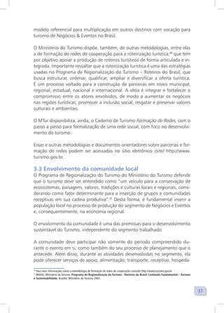 37
modelo referencial para multiplicação em outros destinos com vocação para
turismo de Negócios & Eventos no Brasil.
O Ministério do Turismo dispõe, também, de outras metodologias, entre elas
a de formação de redes de cooperação para a roteirização turística,20
que tem
por objetivo apoiar a produção de roteiros turísticos de forma articulada e in-
tegrada. Importante ressaltar que a roteirização turística é uma das estratégias
usadas no Programa de Regionalização do Turismo – Roteiros do Brasil, que
busca estruturar, ordenar, qualificar, ampliar e diversificar a oferta turística.
É um processo voltado para a construção de parcerias em níveis municipal,
regional, estadual, nacional e internacional. A idéia é integrar e fortalecer o
compromisso entre os atores envolvidos, de modo a aumentar os negócios
nas regiões turísticas, promover a inclusão social, resgatar e preservar valores
culturais e ambientais.
O MTur disponibiliza, ainda, o Caderno de Turismo Formação de Redes, com o
passo a passo para formalização de uma rede social, com foco no desenvolvi-
mento do turismo.
Essas e outras metodologias e documentos orientadores sobre parcerias e for-
mação de redes podem ser acessadas no sítio eletrônico (site) http://www.
turismo.gov.br.
3.3 Envolvimento da comunidade local
O Programa de Regionalização do Turismo do Ministério do Turismo defende
que o turismo deve ser entendido como “um veículo para a conservação de
ecossistemas, paisagens, valores, tradições e culturas locais e regionais, consi-
derando como fator determinante para a inserção de grupos e comunidades
receptivas em sua cadeia produtiva”.21
Desta forma, é fundamental inserir a
população local no processo de produção do segmento de Negócios e Eventos
e, consequentemente, na economia regional.
O envolvimento da comunidade é uma das premissas para o desenvolvimento
sustentável do Turismo, independente do segmento trabalhado.
A comunidade deve participar não somente do período compreendido du-
rante o evento em si, como também do seu processo de planejamento que o
antecede. Além disso, durante as atividades desenvolvidas no segmento, ela
pode oferecer serviços de apoio, alimentação, transporte, receptivo, hospeda-
20
Para mais informações sobre a metodologia de formação de redes de cooperação consulte http://www.turismo.gov.br
21
BRASIL, Ministério do Turismo. Programa de Regionalização do Turismo - Roteiros do Brasil: Conteúdo Fundamental – Turismo
e Sustentabilidade. Brasília: Ministério do Turismo, 2007.
 