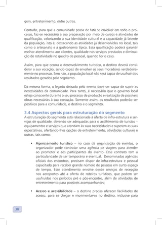 38
gem, entretenimento, entre outras.
Contudo, para que a comunidade possa de fato se envolver em todo o pro-
cesso, faz-se necessário a sua preparação por meio de cursos e atividades de
qualificação, valorizando a sua identidade cultural e a capacidade já latente
da população, isto é, destacando as atividades já desenvolvidas no local, tais
como o artesanato e a gastronomia típica. Essa qualificação poderá garantir
melhor atendimento aos clientes, qualidade nos serviços prestados e diminui-
ção de rotatividade no quadro de pessoal, quando for o caso.
Assim, para que ocorra o desenvolvimento turístico, o destino deverá consi-
derar a sua vocação, sendo capaz de envolver os seus moradores verdadeira-
mente no processo. Sem isto, a população local não será capaz de usufruir dos
resultados gerados pelo segmento.
Da mesma forma, o legado deixado pelo evento deve ser capaz de suprir as
necessidades da comunidade. Para tanto, é necessário que o governo local
esteja consciente durante o seu processo de produção e realização de possíveis
obras necessárias à sua execução. Somente assim, os resultados poderão ser
positivos para a comunidade, o destino e o segmento.
3.4 Aspectos gerais para estruturação do segmento
A estruturação do segmento está relacionada à oferta de infra-estrutura e ser-
viços de qualidade, devendo ser adequadas para o acolhimento de turistas –
equipamentos e serviços que atendam às suas necessidades e superem as suas
expectativas, ofertando-lhes opções de entretenimento, atividades culturais e
outras, tais como:
• Agenciamento turístico – no caso da organização de eventos, o
organizador pode contratar uma agência de viagens para atender
ao promotor e aos participantes do evento. Esse contrato tem a
particularidade de ser temporário e eventual. Denominadas agências
oficiais dos encontros, precisam dispor de infra-estrutura e pessoal
capacitado para receber grande número de pessoas em curto espaço
de tempo. Esse atendimento envolve desde serviços de recepção
nos aeroportos até a oferta de roteiros turísticos, que podem ser
usufruídos nos períodos pré e pós-encontro, além de atividades de
entretenimento para possíveis acompanhantes;
• Acesso e acessibilidade – o destino precisa oferecer facilidades de
acesso, para se chegar e movimentar-se no destino, inclusive para
 