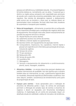 39
pessoas com deficiência ou mobilidade reduzida. O turista de Negócios
& Eventos desloca-se, normalmente, por via aérea. É essencial que o
destino ou região possua aeroporto com capacidade para aeronaves
de acordo com o porte dos encontros pretendidos, bem como linhas
regulares. Nos eventos de abrangência regional, o deslocamento
pode ocorrer por via terrestre e, nesse caso, as rodovias devem ser
pavimentadas e bem sinalizadas. No local, deve haver táxis, locadoras
de automóveis e transporte para traslados;
• Meios de hospedagem – ultimamente, os eventos têm se configurado
como importante estratégia para a ampliação dos negócios desse tipo
de equipamento. Para atuação nesse setor, devem necessariamente ser
providos da seguinte estrutura e serviços:
01. Pessoal fluente em outros idiomas.
02. Isolamento acústico nos centros de eventos.
03. Telefone e internet rápida nos apartamentos.
04. Business Center com equipamentos de aquisição recente.
05. Computadores, impressoras, fax, copiadoras, internet rápida e
pessoal com experiência em informática para prestação de serviços,
inclusive de urgência.
06. Serviços de correio.
07. TV por assinatura.
08. Restaurante 24h.
09. Serviço de quarto 24h.
10. Lavanderia 24h.
11. Mensageiros.
12. Serviços e equipamentos de relaxamento e condicionamento:
piscina, sauna, massagem, academia.
• Alimentos e bebidas – os serviços dessa área precisam obedecer aos
padrões internacionais de qualidade. Isso não significa que a culinária
também deva ser internacional, ou seja, a gastronomia regional deve
ser ressaltada, oferecendo experiências diferenciadas e autênticas. Esse
setor adquire, também, características de entretenimento como parte
da programação de lazer;
• Espaços para eventos – locais apropriados para a realização de
encontros de diferentes portes e tipos. Os centros de convenções
permitem a efetivação de variados tipos de eventos e encontros de
negócios e devem ser equipados com ferramentas tecnológicas
modernas. A implantação de um centro de convenções requer um
detalhado estudo de viabilidade: análise de mercados e de tendências,
 