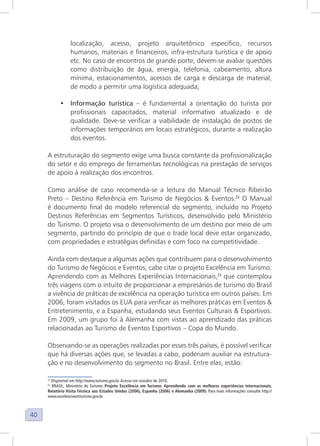 40
localização, acesso, projeto arquitetônico específico, recursos
humanos, materiais e financeiros, infra-estrutura turística e de apoio
etc. No caso de encontros de grande porte, devem-se avaliar questões
como distribuição de água, energia, telefonia, cabeamento, altura
mínima, estacionamentos, acessos de carga e descarga de material,
de modo a permitir uma logística adequada;
• Informação turística – é fundamental a orientação do turista por
profissionais capacitados, material informativo atualizado e de
qualidade. Deve-se verificar a viabilidade de instalação de postos de
informações temporários em locais estratégicos, durante a realização
dos eventos.
A estruturação do segmento exige uma busca constante da profissionalização
do setor e do emprego de ferramentas tecnológicas na prestação de serviços
de apoio à realização dos encontros.
Como análise de caso recomenda-se a leitura do Manual Técnico Ribeirão
Preto – Destino Referência em Turismo de Negócios & Eventos.22
O Manual
é documento final do modelo referencial do segmento, incluído no Projeto
Destinos Referências em Segmentos Turísticos, desenvolvido pelo Ministério
do Turismo. O projeto visa o desenvolvimento de um destino por meio de um
segmento, partindo do princípio de que o trade local deve estar organizado,
com propriedades e estratégias definidas e com foco na competitividade.
Ainda com destaque a algumas ações que contribuem para o desenvolvimento
do Turismo de Negócios e Eventos, cabe citar o projeto Excelência em Turismo:
Aprendendo com as Melhores Experiências Internacionais,23
que contemplou
três viagens com o intuito de proporcionar a empresários de turismo do Brasil
a vivência de práticas de excelência na operação turística em outros países. Em
2006, foram visitados os EUA para verificar as melhores práticas em Eventos &
Entretenimento, e a Espanha, estudando seus Eventos Culturais & Esportivos.
Em 2009, um grupo foi à Alemanha com vistas ao aprendizado das práticas
relacionadas ao Turismo de Eventos Esportivos – Copa do Mundo.
Observando-se as operações realizadas por esses três países, é possível verificar
que há diversas ações que, se levadas a cabo, poderiam auxiliar na estrutura-
ção e no desenvolvimento do segmento no Brasil. Entre elas, estão:
22
Disponível em http://www.turismo.gov.br. Acesso em outubro de 2010.
23
BRASIL, Ministério do Turismo. Projeto Excelência em Turismo: Aprendendo com as melhores experiências internacionais.
Relatório Visita Técnica aos Estados Unidos (2006), Espanha (2006) e Alemanha (2009). Para mais informações consulte http://
www.excelenciaemturismo.gov.br.
 